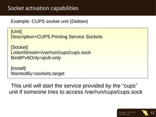 Normation – CC-BY-SA 
normation.com 12 
Socket activation capabilities 
Example: CUPS socket unit (Debian) 
[Unit] 
Description=CUPS Printing Service Sockets 
[Socket] 
ListenStream=/var/run/cups/cups.sock 
BindIPv6Only=ipv6-only 
[Install] 
WantedBy=sockets.target 
This unit will start the service provided by the “cups” 
unit if someone tries to access /var/run/cups/cups.sock 
 