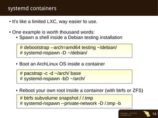 Normation – CC-BY-SA 
normation.com 14 
systemd containers 
● It's like a limited LXC, way easier to use. 
● One example is worth thousand words: 
● Spawn a shell inside a Debian testing installation 
# debootstrap --arch=amd64 testing ~/debian/ 
# systemd-nspawn -D ~/debian/ 
● Boot an ArchLinux OS inside a container 
# pacstrap -c -d ~/arch/ base 
# systemd-nspawn -bD ~/arch/ 
● Reboot your own root inside a container (with btrfs or ZFS) 
# btrfs subvolume snapshot / /.tmp 
# systemd-nspawn --private-network -D /.tmp -b 
 