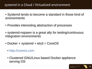 Normation – CC-BY-SA 
normation.com 15 
systemd in a Cloud / Virtualized environment 
● Systemd tends to become a standard in those kind of 
environments 
● Provides interesting abstraction of processes 
● systemd-nspawn is a great ally for testing/continuous 
integration environments 
● Docker + systemd + etcd = CoreOS 
● http://coreos.com 
● Clustered GNU/Linux based Docker appliance 
serving OS 
 