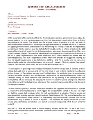 systemd for Administrators 
Lennart Poettering 
[Unit] 
Description=Daemon to detect crashing apps 
After=syslog.target 
[Service] 
ExecStart=/usr/sbin/abrtd 
Type=forking 
[Install] 
WantedBy=multi-user.target 
A little explanation of the contents of this file: The[Unit] section contains generic information about the 
service. systemd not only manages system services, but also devices, mount points, timer, and other 
components of the system. The generic term for all these objects in systemd is a unit, and the[Unit] 
section encodes information about it that might be applicable not only to services but also in to the other 
unit types systemd maintains. In this case we set the following unit settings: we set the description string 
and configure that the daemon shall be started after Syslog[2], similar to what is encoded in the LSB 
header of the original init script. For this Syslog dependency we create a dependency of type After= on a 
systemd unitsyslog.target. The latter is a special target unit in systemd and is the standardized name to 
pull in a syslog implementation. For more information about these standardized names see the 
systemd.special(7). Note that a dependency of type After= only encodes the suggested ordering, but 
does not actually cause syslog to be started when abrtd is -- and this is exactly what we want, since 
abrtd actually works fine even without syslog being around. However, if both are started (and usually 
they are) then the order in which they are is controlled with this dependency. 
The next section is [Service] which encodes information about the service itself. It contains all those 
settings that apply only to services, and not the other kinds of units systemd maintains (mount points, 
devices, timers, ...). Two settings are used here:ExecStart= takes the path to the binary to execute when 
the service shall be started up. And with Type= we configure how the service notifies the init system that 
it finished starting up. Since traditional Unix daemons do this by returning to the parent process after 
having forked off and initialized the background daemon we set the type to forking here. That tells 
systemd to wait until the start-up binary returns and then consider the processes still running afterwards 
the daemon processes. 
The final section is [Install]. It encodes information about how the suggested installation should look like, 
i.e. under which circumstances and by which triggers the service shall be started. In this case we simply 
say that this service shall be started when the multi-user.target unit is activated. This is a special unit 
(see above) that basically takes the role of the classic SysV Runlevel 3[3]. The setting WantedBy= has 
little effect on the daemon during runtime. It is only read by thesystemctl enable command, which is the 
recommended way to enable a service in systemd. This command will simply ensure that our little 
service gets automatically activated as soon asmulti-user.target is requested, which it is on all normal 
boots[4]. 
And that's it. Now we already have a minimal working systemd service file. To test it we copy it 
to/etc/systemd/system/abrtd.service and invoke systemctl daemon-reload. This will make systemd take 
Revised April 12, 2011 Page 12 of 48 
 