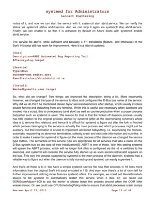 systemd for Administrators 
Lennart Poettering 
notice of it, and now we can start the service with it: systemctl start abrtd.service. We can verify the 
status via systemctl status abrtd.service. And we can stop it again via systemctl stop abrtd.service. 
Finally, we can enable it, so that it is activated by default on future boots with systemctl enable 
abrtd.service. 
The service file above, while sufficient and basically a 1:1 translation (feature- and otherwise) of the 
SysV init script still has room for improvement. Here it is a little bit updated: 
[Unit] 
Description=ABRT Automated Bug Reporting Tool 
After=syslog.target 
[Service] 
Type=dbus 
BusName=com.redhat.abrt 
ExecStart=/usr/sbin/abrtd -d -s 
[Install] 
WantedBy=multi-user.target 
So, what did we change? Two things: we improved the description string a bit. More importantly 
however, we changed the type of the service to dbus and configured the D-Bus bus name of the service. 
Why did we do this? As mentioned classic SysV servicesdaemonize after startup, which usually involves 
double forking and detaching from any terminal. While this is useful and necessary when daemons are 
invoked via a script, this is unnecessary (and slow) as well as counterproductive when a proper process 
babysitter such as systemd is used. The reason for that is that the forked off daemon process usually 
has little relation to the original process started by systemd (after all the daemonizing scheme's whole 
idea is to remove this relation), and hence it is difficult for systemd to figure out after the fork is finished 
which process belonging to the service is actually the main process and which processes might just be 
auxiliary. But that information is crucial to implement advanced babysitting, i.e. supervising the process, 
automatic respawning on abnormal termination, collectig crash and exit code information and suchlike. In 
order to make it easier for systemd to figure out the main process of the daemon we changed the service 
type todbus. The semantics of this service type are appropriate for all services that take a name on the 
D-Bus system bus as last step of their initialization[5]. ABRT is one of those. With this setting systemd 
will spawn the ABRT process, which will no longer fork (this is configured via the -d -s switches to the 
daemon), and systemd will consider the service fully started up as soon ascom.redhat.abrt appears on 
the bus. This way the process spawned by systemd is the main process of the daemon, systemd has a 
reliable way to figure out when the daemon is fully started up and systemd can easily supervise it. 
And that's all there is to it. We have a simple systemd service file now that encodes in 10 lines more 
information than the original SysV init script encoded in 115. And even now there's a lot of room left for 
further improvement utilizing more features systemd offers. For example, we could set Restart=restart-always 
to tell systemd to automatically restart this service when it dies. Or, we could use 
OOMScoreAdjust=-500 to ask the kernel to please leave this process around when the OOM killer 
wreaks havoc. Or, we could use CPUSchedulingPolicy=idle to ensure that abrtd processes crash dumps 
Revised April 12, 2011 Page 13 of 48 
 
