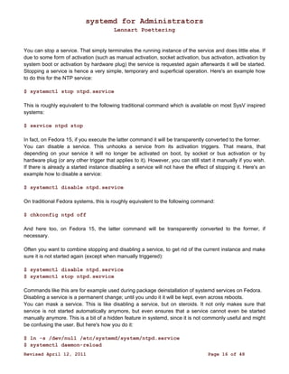 systemd for Administrators 
Lennart Poettering 
You can stop a service. That simply terminates the running instance of the service and does little else. If 
due to some form of activation (such as manual activation, socket activation, bus activation, activation by 
system boot or activation by hardware plug) the service is requested again afterwards it will be started. 
Stopping a service is hence a very simple, temporary and superficial operation. Here's an example how 
to do this for the NTP service: 
$ systemctl stop ntpd.service 
This is roughly equivalent to the following traditional command which is available on most SysV inspired 
systems: 
$ service ntpd stop 
In fact, on Fedora 15, if you execute the latter command it will be transparently converted to the former. 
You can disable a service. This unhooks a service from its activation triggers. That means, that 
depending on your service it will no longer be activated on boot, by socket or bus activation or by 
hardware plug (or any other trigger that applies to it). However, you can still start it manually if you wish. 
If there is already a started instance disabling a service will not have the effect of stopping it. Here's an 
example how to disable a service: 
$ systemctl disable ntpd.service 
On traditional Fedora systems, this is roughly equivalent to the following command: 
$ chkconfig ntpd off 
And here too, on Fedora 15, the latter command will be transparently converted to the former, if 
necessary. 
Often you want to combine stopping and disabling a service, to get rid of the current instance and make 
sure it is not started again (except when manually triggered): 
$ systemctl disable ntpd.service 
$ systemctl stop ntpd.service 
Commands like this are for example used during package deinstallation of systemd services on Fedora. 
Disabling a service is a permanent change; until you undo it it will be kept, even across reboots. 
You can mask a service. This is like disabling a service, but on steroids. It not only makes sure that 
service is not started automatically anymore, but even ensures that a service cannot even be started 
manually anymore. This is a bit of a hidden feature in systemd, since it is not commonly useful and might 
be confusing the user. But here's how you do it: 
$ ln -s /dev/null /etc/systemd/system/ntpd.service 
$ systemctl daemon-reload 
Revised April 12, 2011 Page 16 of 48 
 