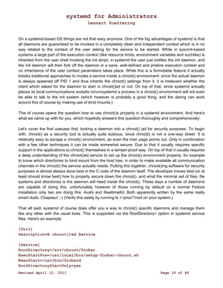 systemd for Administrators 
Lennart Poettering 
On a systemd-based OS things are not that easy anymore. One of the big advantages of systemd is that 
all daemons are guaranteed to be invoked in a completely clean and independent context which is in no 
way related to the context of the user asking for the service to be started. While in sysvinit-based 
systems a large part of the execution context (like resource limits, environment variables and suchlike) is 
inherited from the user shell invoking the init skript, in systemd the user just notifies the init daemon, and 
the init daemon will then fork off the daemon in a sane, well-defined and pristine execution context and 
no inheritance of the user context parameters takes place. While this is a formidable feature it actually 
breaks traditional approaches to invoke a service inside a chroot() environment: since the actual daemon 
is always spawned off PID 1 and thus inherits the chroot() settings from it, it is irrelevant whether the 
client which asked for the daemon to start is chroot()ed or not. On top of that, since systemd actually 
places its local communications sockets in/run/systemd a process in a chroot() environment will not even 
be able to talk to the init system (which however is probably a good thing, and the daring can work 
around this of course by making use of bind mounts.) 
This of course opens the question how to use chroot()s properly in a systemd environment. And here's 
what we came up with for you, which hopefully answers this question thoroughly and comprehensively: 
Let's cover the first usecase first: locking a daemon into a chroot() jail for security purposes. To begin 
with, chroot() as a security tool is actually quite dubious, since chroot() is not a one-way street. It is 
relatively easy to escape a chroot() environment, as even the man page points out. Only in combination 
with a few other techniques it can be made somewhat secure. Due to that it usually requires specific 
support in the applications to chroot() themselves in a tamper-proof way. On top of that it usually requires 
a deep understanding of the chroot()ed service to set up the chroot() environment properly, for example 
to know which directories to bind mount from the host tree, in order to make available all communication 
channels in the chroot() the service actually needs. Putting this together, chroot()ing software for security 
purposes is almost always done best in the C code of the daemon itself. The developer knows best (or at 
least should know best) how to properly secure down the chroot(), and what the minimal set of files, file 
systems and directories is the daemon will need inside the chroot(). These days a number of daemons 
are capable of doing this, unfortunately however of those running by default on a normal Fedora 
installation only two are doing this: Avahi and RealtimeKit. Both apparently written by the same really 
smart dude. Chapeau! ;-) (Verify this easily by running ls -l /proc/*/root on your system.) 
That all said, systemd of course does offer you a way to chroot() specific daemons and manage them 
like any other with the usual tools. This is supported via the RootDirectory= option in systemd service 
files. Here's an example: 
[Unit] 
Description=A chroot()ed Service 
[Service] 
RootDirectory=/srv/chroot/foobar 
ExecStartPre=/usr/local/bin/setup-foobar-chroot.sh 
ExecStart=/usr/bin/foobard 
RootDirectoryStartOnly=yes 
Revised April 12, 2011 Page 18 of 48 
 