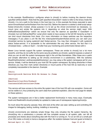 systemd for Administrators 
Lennart Poettering 
In this example, RootDirectory= configures where to chroot() to before invoking the daemon binary 
specified withExecStart=. Note that the path specified inExecStart= needs to refer to the binary inside the 
chroot(), it is not a path to the binary in the host tree (i.e. in this example the binary executed is seen 
as/srv/chroot/foobar/usr/bin/foobard from the host OS). Before the daemon is started a shell script setup-foobar- 
chroot.shis invoked, whose purpose it is to set up the chroot environment as necessary, i.e. 
mount /proc and similar file systems into it, depending on what the service might need. With 
theRootDirectoryStartOnly= switch we ensure that only the daemon as specified in ExecStart= is 
chrooted, but not theExecStartPre= script which needs to have access to the full OS hierarchy so that it 
can bind mount directories from there. (For more information on these switches see the respective 
manpages.) If you place a unit file like this in/etc/systemd/system/foobar.service you can start your 
chroot()ed service by typing systemctl start foobar.service. You may then introspect it with systemctl 
status foobar.service. It is accessible to the administrator like any other service, the fact that it is 
chroot()ed does -- unlike on SysV -- not alter how your monitoring and control tools interact with it. 
Newer Linux kernels support file system namespaces. These are similar to chroot() but a lot more 
powerful, and they do not suffer by the same security problems as chroot(). systemd exposes a subset of 
what you can do with file system namespaces right in the unit files themselves. Often these are a useful 
and simpler alternative to setting up full chroot() environment in a subdirectory. With the switches 
ReadOnlyDirectories= andInaccessibleDirectories= you may setup a file system namespace jail for your 
service. Initially, it will be identical to your host OS' file system namespace. By listing directories in these 
directives you may then mark certain directories or mount points of the host OS as read-only or even 
completely inaccessible to the daemon. Example: 
[Unit] 
Description=A Service With No Access to /home 
[Service] 
ExecStart=/usr/bin/foobard 
InaccessibleDirectories=/home 
This service will have access to the entire file system tree of the host OS with one exception: /home will 
not be visible to it, thus protecting the user's data from potential exploiters. (See the man page for details 
on these options.) 
File system namespaces are in fact a better replacement forchroot()s in many many ways. Eventually 
Avahi and RealtimeKit should probably be updated to make use of namespaces replacingchroot()s. 
So much about the security usecase. Now, let's look at the other use case: setting up and controlling OS 
images for debugging, testing, building, installing or recovering. 
chroot() environments are relatively simple things: they only virtualize the file system hierarchy. By 
chroot()ing into a subdirectory a process still has complete access to all system calls, can kill all 
processes and shares about everything else with the host it is running on. To run an OS (or a small part 
of an OS) inside a chroot() is hence a dangerous affair: the isolation between host and guest is limited to 
Revised April 12, 2011 Page 19 of 48 
 
