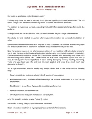 systemd for Administrators 
Lennart Poettering 
So, what's so great about systemd-nspawn again? 
It's really easy to use. No need to manually mount /procand /sys into your chroot() environment. The tool 
will do it for you and the kernel automatically cleans it up when the container terminates. 
The isolation is much more complete, protecting the host OS from accidental changes from inside the 
container. 
It's so good that you can actually boot a full OS in the container, not just a single lonesome shell. 
It's actually tiny and installed everywhere where systemd is installed. No complicated installation or 
setup. 
systemd itself has been modified to work very well in such a container. For example, when shutting down 
and detecting that it is run in a container, it just calls exit(), instead of reboot() as last step. 
Note that systemd-nspawn is not a full container solution. If you need that LXC is the better choice for 
you. It uses the same underlying kernel technology but offers a lot more, including network virtualization. 
If you so will,systemd-nspawn is the GNOME 3 of container solutions: slick and trivially easy to use -- but 
with few configuration options. LXC OTOH is more like KDE: more configuration options than lines of 
code. I wrote systemd-nspawn specifically to cover testing, debugging, building, installing, recovering. 
That's what you should use it for and what it is really good at, and where it is a much much nicer 
alternative to chroot(1). 
So, let's get this finished, this was already long enough. Here's what to take home from this little blog 
story: 
 Secure chroot()s are best done natively in the C sources of your program. 
 ReadOnlyDirectories=, InaccessibleDirectories=might be suitable alternatives to a full chroot() 
environment. 
 RootDirectory= is your friend if you want to chroot() a specific service. 
 systemd-nspawn is made of awesome. 
 chroot()s are lame, file system namespaces are totally l33t. 
All of this is readily available on your Fedora 15 system. 
And that's it for today. See you again for the next installment. 
Here's yet another installment of my ongoingserieson systemdforAdministrators: 
Revised April 12, 2011 Page 21 of 48 
 
