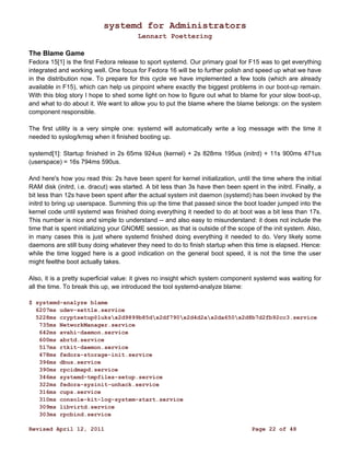 systemd for Administrators 
Lennart Poettering 
The Blame Game 
Fedora 15[1] is the first Fedora release to sport systemd. Our primary goal for F15 was to get everything 
integrated and working well. One focus for Fedora 16 will be to further polish and speed up what we have 
in the distribution now. To prepare for this cycle we have implemented a few tools (which are already 
available in F15), which can help us pinpoint where exactly the biggest problems in our boot-up remain. 
With this blog story I hope to shed some light on how to figure out what to blame for your slow boot-up, 
and what to do about it. We want to allow you to put the blame where the blame belongs: on the system 
component responsible. 
The first utility is a very simple one: systemd will automatically write a log message with the time it 
needed to syslog/kmsg when it finished booting up. 
systemd[1]: Startup finished in 2s 65ms 924us (kernel) + 2s 828ms 195us (initrd) + 11s 900ms 471us 
(userspace) = 16s 794ms 590us. 
And here's how you read this: 2s have been spent for kernel initialization, until the time where the initial 
RAM disk (initrd, i.e. dracut) was started. A bit less than 3s have then been spent in the initrd. Finally, a 
bit less than 12s have been spent after the actual system init daemon (systemd) has been invoked by the 
initrd to bring up userspace. Summing this up the time that passed since the boot loader jumped into the 
kernel code until systemd was finished doing everything it needed to do at boot was a bit less than 17s. 
This number is nice and simple to understand -- and also easy to misunderstand: it does not include the 
time that is spent initializing your GNOME session, as that is outside of the scope of the init system. Also, 
in many cases this is just where systemd finished doing everything it needed to do. Very likely some 
daemons are still busy doing whatever they need to do to finish startup when this time is elapsed. Hence: 
while the time logged here is a good indication on the general boot speed, it is not the time the user 
might feelthe boot actually takes. 
Also, it is a pretty superficial value: it gives no insight which system component systemd was waiting for 
all the time. To break this up, we introduced the tool systemd-analyze blame: 
$ systemd-analyze blame 
6207ms udev-settle.service 
5228ms cryptsetup@luksx2d9899b85dx2df790x2d4d2ax2da650x2d8b7d2fb92cc3.service 
735ms NetworkManager.service 
642ms avahi-daemon.service 
600ms abrtd.service 
517ms rtkit-daemon.service 
478ms fedora-storage-init.service 
396ms dbus.service 
390ms rpcidmapd.service 
346ms systemd-tmpfiles-setup.service 
322ms fedora-sysinit-unhack.service 
316ms cups.service 
310ms console-kit-log-system-start.service 
309ms libvirtd.service 
303ms rpcbind.service 
Revised April 12, 2011 Page 22 of 48 
 