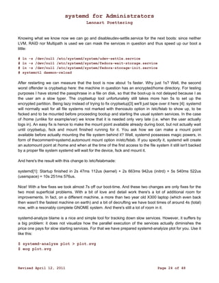 systemd for Administrators 
Lennart Poettering 
Knowing what we know now we can go and disableudev-settle.service for the next boots: since neither 
LVM, RAID nor Multipath is used we can mask the services in question and thus speed up our boot a 
little: 
# ln -s /dev/null /etc/systemd/system/udev-settle.service 
# ln -s /dev/null /etc/systemd/system/fedora-wait-storage.service 
# ln -s /dev/null /etc/systemd/system/fedora-storage-init.service 
# systemctl daemon-reload 
After restarting we can measure that the boot is now about 1s faster. Why just 1s? Well, the second 
worst offender is cryptsetup here: the machine in question has an encrypted/home directory. For testing 
purposes I have stored the passphrase in a file on disk, so that the boot-up is not delayed because I as 
the user am a slow typer. The cryptsetup tool unfortunately still takes more han 5s to set up the 
encrypted partition. Being lazy instead of trying to fix cryptsetup[3] we'll just tape over it here [4]: systemd 
will normally wait for all file systems not marked with thenoauto option in /etc/fstab to show up, to be 
fscked and to be mounted before proceeding bootup and starting the usual system services. In the case 
of /home (unlike for example/var) we know that it is needed only very late (i.e. when the user actually 
logs in). An easy fix is hence to make the mount point available already during boot, but not actually wait 
until cryptsetup, fsck and mount finished running for it. You ask how we can make a mount point 
available before actually mounting the file system behind it? Well, systemd possesses magic powers, in 
form of thecomment=systemd.automount mount option in/etc/fstab. If you specify it, systemd will create 
an automount point at /home and when at the time of the first access to the file system it still isn't backed 
by a proper file system systemd will wait for the device, fsck and mount it. 
And here's the result with this change to /etc/fstabmade: 
systemd[1]: Startup finished in 2s 47ms 112us (kernel) + 2s 663ms 942us (initrd) + 5s 540ms 522us 
(userspace) = 10s 251ms 576us. 
Nice! With a few fixes we took almost 7s off our boot-time. And these two changes are only fixes for the 
two most superficial problems. With a bit of love and detail work there's a lot of additional room for 
improvements. In fact, on a different machine, a more than two year old X300 laptop (which even back 
then wasn't the fastest machine on earth) and a bit of decrufting we have boot times of around 4s (total) 
now, with a resonably complete GNOME system. And there's still a lot of room in it. 
systemd-analyze blame is a nice and simple tool for tracking down slow services. However, it suffers by 
a big problem: it does not visualize how the parallel execution of the services actually diminishes the 
price one pays for slow starting services. For that we have prepared systemd-analyize plot for you. Use it 
like this: 
$ systemd-analyze plot > plot.svg 
$ eog plot.svg 
Revised April 12, 2011 Page 24 of 48 
 