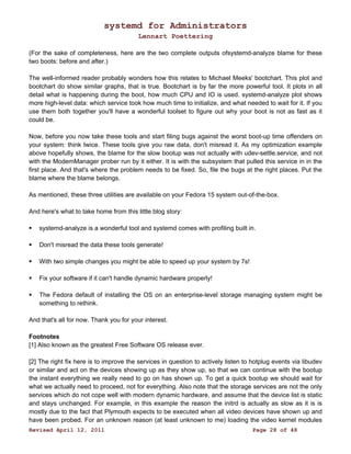 systemd for Administrators 
Lennart Poettering 
(For the sake of completeness, here are the two complete outputs ofsystemd-analyze blame for these 
two boots: before and after.) 
The well-informed reader probably wonders how this relates to Michael Meeks' bootchart. This plot and 
bootchart do show similar graphs, that is true. Bootchart is by far the more powerful tool. It plots in all 
detail what is happening during the boot, how much CPU and IO is used. systemd-analyze plot shows 
more high-level data: which service took how much time to initialize, and what needed to wait for it. If you 
use them both together you'll have a wonderful toolset to figure out why your boot is not as fast as it 
could be. 
Now, before you now take these tools and start filing bugs against the worst boot-up time offenders on 
your system: think twice. These tools give you raw data, don't misread it. As my optimization example 
above hopefully shows, the blame for the slow bootup was not actually with udev-settle.service, and not 
with the ModemManager prober run by it either. It is with the subsystem that pulled this service in in the 
first place. And that's where the problem needs to be fixed. So, file the bugs at the right places. Put the 
blame where the blame belongs. 
As mentioned, these three utilities are available on your Fedora 15 system out-of-the-box. 
And here's what to take home from this little blog story: 
 systemd-analyze is a wonderful tool and systemd comes with profiling built in. 
 Don't misread the data these tools generate! 
 With two simple changes you might be able to speed up your system by 7s! 
 Fix your software if it can't handle dynamic hardware properly! 
 The Fedora default of installing the OS on an enterprise-level storage managing system might be 
something to rethink. 
And that's all for now. Thank you for your interest. 
Footnotes 
[1] Also known as the greatest Free Software OS release ever. 
[2] The right fix here is to improve the services in question to actively listen to hotplug events via libudev 
or similar and act on the devices showing up as they show up, so that we can continue with the bootup 
the instant everything we really need to go on has shown up. To get a quick bootup we should wait for 
what we actually need to proceed, not for everything. Also note that the storage services are not the only 
services which do not cope well with modern dynamic hardware, and assume that the device list is static 
and stays unchanged. For example, in this example the reason the initrd is actually as slow as it is is 
mostly due to the fact that Plymouth expects to be executed when all video devices have shown up and 
have been probed. For an unknown reason (at least unknown to me) loading the video kernel modules 
Revised April 12, 2011 Page 28 of 48 
 