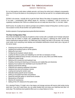 systemd for Administrators 
Lennart Poettering 
for my Intel graphics cards takes multiple seconds, and hence the entire boot is delayed unnecessarily. 
(Here too I'd not put the blame on the probing but on the fact that we wait for it to complete before going 
on.) 
[3] Well, to be precise, I actually did try to get this fixed. Most of the delay of crypsetup stems from the -- 
in my eyes -- unnecessarily high default values for --iter-time in cryptsetup. I tried to convince our 
cryptsetup maintainers that 100ms as a default here are not really less secure than 1s, but well, I failed. 
[4] Of course, it's usually not our style to just tape over problems instead of fixing them, but this is such a 
nice occasion to show off yet another cool systemd feature... 
Another episode of myongoingseriesonsystemdforAdministrators: 
The New Configuration Files 
One of the formidable new features of systemd is that it comes with a complete set of modular early-boot 
services that are written in simple, fast, parallelizable and robust C, replacing the shell "novels" the 
various distributions featured before. Our littleProject Zero Shell[1] has been a full success. We currently 
cover pretty much everything most desktop and embedded distributions should need, plus a big part of 
the server needs: 
 Checking and mounting of all file systems 
 Updating and enabling quota on all file systems 
 Setting the host name 
 Configuring the loopback network device 
 Loading the SELinux policy and relabelling /run and /dev as necessary on boot 
 Registering additional binary formats in the kernel, such as Java, Mono and WINE binaries 
 Setting the system locale 
 Setting up the console font and keyboard map 
 Creating, removing and cleaning up of temporary and volatile files and directories 
 Applying mount options from /etc/fstab to pre-mounted API VFS 
 Applying sysctl kernel settings 
 Collecting and replaying readahead information 
 Updating utmp boot and shutdown records 
 Loading and saving the random seed 
 Statically loading specific kernel modules 
 Setting up encrypted hard disks and partitions 
 Spawning automatic gettys on serial kernel consoles 
 Maintenance of Plymouth 
 Machine ID maintenance 
 Setting of the UTC distance for the system clock 
On a standard Fedora 15 install, only a few legacy and storage services still require shell scripts during 
early boot. If you don't need those, you can easily disable them end enjoy your shell-free boot (like I do 
every day). The shell-less boot systemd offers you is a unique feature on Linux. 
Revised April 12, 2011 Page 29 of 48 
 