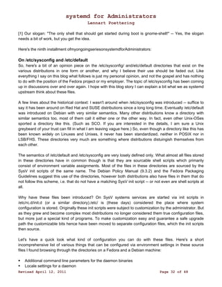 systemd for Administrators 
Lennart Poettering 
[1] Our slogan: "The only shell that should get started during boot is gnome-shell!" -- Yes, the slogan 
needs a bit of work, but you get the idea. 
Here's the ninth installment ofmyongoingseriesonsystemdforAdministrators: 
On /etc/sysconfig and /etc/default 
So, here's a bit of an opinion piece on the /etc/sysconfig/ and/etc/default directories that exist on the 
various distributions in one form or another, and why I believe their use should be faded out. Like 
everything I say on this blog what follows is just my personal opinion, and not the gospel and has nothing 
to do with the position of the Fedora project or my employer. The topic of /etc/sysconfig has been coming 
up in discussions over and over again. I hope with this blog story I can explain a bit what we as systemd 
upstream think about these files. 
A few lines about the historical context: I wasn't around when /etc/sysconfig was introduced -- suffice to 
say it has been around on Red Hat and SUSE distributions since a long long time. Eventually /etc/default 
was introduced on Debian with very similar semantics. Many other distributions know a directory with 
similar semantics too, most of them call it either one or the other way. In fact, even other Unix-OSes 
sported a directory like this. (Such as SCO. If you are interested in the details, I am sure a Unix 
greybeard of your trust can fill in what I am leaving vague here.) So, even though a directory like this has 
been known widely on Linuxes and Unixes, it never has been standardized, neither in POSIX nor in 
LSB/FHS. These directories very much are something where distributions distuingish themselves from 
each other. 
The semantics of /etc/default and /etc/sysconfig are very losely defined only. What almost all files stored 
in these directories have in common though is that they are sourcable shell scripts which primarily 
consist of environment variable assignments. Most of the files in these directories are sourced by the 
SysV init scripts of the same name. The Debian Policy Manual (9.3.2) and the Fedora Packaging 
Guidelines suggest this use of the directories, however both distributions also have files in them that do 
not follow this scheme, i.e. that do not have a matching SysV init script -- or not even are shell scripts at 
all. 
Why have these files been introduced? On SysV systems services are started via init scripts in 
/etc/rc.d/init.d (or a similar directory)./etc/ is (these days) considered the place where system 
configuration is stored. Originally these init scripts were subject to customization by the administrator. But 
as they grew and become complex most distributions no longer considered them true configuration files, 
but more just a special kind of programs. To make customization easy and guarantee a safe upgrade 
path the customizable bits hence have been moved to separate configuration files, which the init scripts 
then source. 
Let's have a quick look what kind of configuration you can do with these files. Here's a short 
incomprehensive list of various things that can be configured via environment settings in these source 
files I found browsing through the directories on a Fedora and a Debian machine: 
 Additional command line parameters for the daemon binaries 
 Locale settings for a daemon 
Revised April 12, 2011 Page 32 of 48 
 