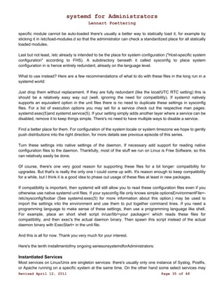 systemd for Administrators 
Lennart Poettering 
specific module cannot be auto-loaded there's usually a better way to statically load it, for example by 
sticking it in /etc/load-modules.d so that the administrator can check a standardized place for all statically 
loaded modules. 
Last but not least, /etc already is intended to be the place for system configuration ("Host-specific system 
configuration" according to FHS). A subdirectory beneath it called sysconfig to place system 
configuration in is hence entirely redundant, already on the language level. 
What to use instead? Here are a few recommendations of what to do with these files in the long run in a 
systemd world: 
Just drop them without replacement. If they are fully redundant (like the local/UTC RTC setting) this is 
should be a relatively easy way out (well, ignoring the need for compatibility). If systemd natively 
supports an equivalent option in the unit files there is no need to duplicate these settings in sysconfig 
files. For a list of execution options you may set for a service check out the respective man pages: 
systemd.exec(5)and systemd.service(5). If your setting simply adds another layer where a service can be 
disabled, remove it to keep things simple. There's no need to have multiple ways to disable a service. 
Find a better place for them. For configuration of the system locale or system timezone we hope to gently 
push distributions into the right direction, for more details see previous episode of this series. 
Turn these settings into native settings of the daemon. If necessary add support for reading native 
configuration files to the daemon. Thankfully, most of the stuff we run on Linux is Free Software, so this 
can relatively easily be done. 
Of course, there's one very good reason for supporting these files for a bit longer: compatibility for 
upgrades. But that's is really the only one I could come up with. It's reason enough to keep compatibility 
for a while, but I think it is a good idea to phase out usage of these files at least in new packages. 
If compatibility is important, then systemd will still allow you to read these configuration files even if you 
otherwise use native systemd unit files. If your sysconfig file only knows simple optionsEnvironmentFile=- 
/etc/sysconfig/foobar (See systemd.exec(5) for more information about this option.) may be used to 
import the settings into the environment and use them to put together command lines. If you need a 
programming language to make sense of these settings, then use a programming language like shell. 
For example, place an short shell script in/usr/lib/<your package>/ which reads these files for 
compatibility, and then exec's the actual daemon binary. Then spawn this script instead of the actual 
daemon binary with ExecStart= in the unit file. 
And this is all for now. Thank you very much for your interest. 
Here's the tenth installmentofmy ongoing seriesonsystemdforAdministrators: 
Instantiated Services 
Most services on Linux/Unix are singleton services: there's usually only one instance of Syslog, Postfix, 
or Apache running on a specific system at the same time. On the other hand some select services may 
Revised April 12, 2011 Page 35 of 48 
 