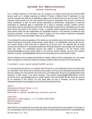 systemd for Administrators 
Lennart Poettering 
run in multiple instances on the same host. For example, an Internet service like the Dovecot IMAP 
service could run in multiple instances on different IP ports or different local IP addresses. A more 
common example that exists on all installations isgetty, the mini service that runs once for each TTY and 
presents a login prompt on it. On most systems this service is instantiated once for each of the first six 
virtual consolestty1 to tty6. On some servers depending on administrator configuration or boot-time 
parameters an additional getty is instantiated for a serial or virtualizer console. Another common 
instantiated service in the systemd world is fsck, the file system checker that is instantiated once for each 
block device that needs to be checked. Finally, in systemd socket activated per-connection services 
(think classic inetd!) are also implemented via instantiated services: a new instance is created for each 
incoming connection. In this installment I hope to explain a bit how systemd implements instantiated 
services and how to take advantage of them as an administrator. 
If you followed the previous episodes of this series you are probably aware that services in systemd are 
named according to the pattern foobar.service, where foobar is an identification string for the service, 
and .service simply a fixed suffix that is identical for all service units. The definition files for these 
services are searched for in /etc/systemd/systemand /lib/systemd/system (and possibly other directories) 
under this name. For instantiated services this pattern is extended a bit: the service name 
becomesfoobar@quux.service where foobar is the common service identifier, and quux the instance 
identifier. Example: serial-getty@ttyS2.service is the serial getty service instantiated for ttyS2. 
Service instances can be created dynamically as needed. Without further configuration you may easily 
start a new getty on a serial port simply by invoking a systemctl start command for the new instance: 
# systemctl start serial-getty@ttyUSB0.service 
If a command like the above is run systemd will first look for a unit configuration file by the exact name 
you requested. If this service file is not found (and usually it isn't if you use instantiated services like this) 
then the instance id is removed from the name and a unit configuration file by the resultingtemplate name 
searched. In other words, in the above example, if the precise serial-getty@ttyUSB0.service unit file 
cannot be found, serial-getty@.service is loaded instead. This unit template file will hence be common 
for all instances of this service. For the serial getty we ship a template unit file in systemd 
(/lib/systemd/system/serial-getty@.service) that looks something like this: 
[Unit] 
Description=Serial Getty on %I 
BindTo=dev-%i.device 
After=dev-%i.device systemd-user-sessions.service 
[Service] 
ExecStart=-/sbin/agetty -s %I 115200,38400,9600 
Restart=always 
RestartSec=0 
(Note that the unit template file we actually ship along with systemd for the serial gettys is a bit longer. If 
you are interested, have a look at the actual file which includes additional directives for compatibility with 
Revised April 12, 2011 Page 36 of 48 
 