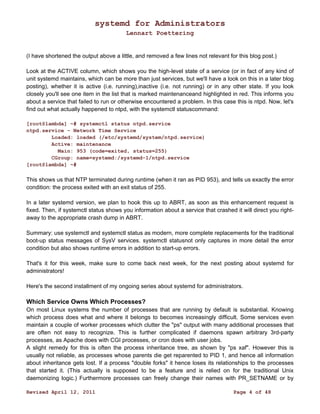 systemd for Administrators 
Lennart Poettering 
(I have shortened the output above a little, and removed a few lines not relevant for this blog post.) 
Look at the ACTIVE column, which shows you the high-level state of a service (or in fact of any kind of 
unit systemd maintains, which can be more than just services, but we'll have a look on this in a later blog 
posting), whether it is active (i.e. running),inactive (i.e. not running) or in any other state. If you look 
closely you'll see one item in the list that is marked maintenanceand highlighted in red. This informs you 
about a service that failed to run or otherwise encountered a problem. In this case this is ntpd. Now, let's 
find out what actually happened to ntpd, with the systemctl statuscommand: 
[root@lambda] ~# systemctl status ntpd.service 
ntpd.service - Network Time Service 
Loaded: loaded (/etc/systemd/system/ntpd.service) 
Active: maintenance 
Main: 953 (code=exited, status=255) 
CGroup: name=systemd:/systemd-1/ntpd.service 
[root@lambda] ~# 
This shows us that NTP terminated during runtime (when it ran as PID 953), and tells us exactly the error 
condition: the process exited with an exit status of 255. 
In a later systemd version, we plan to hook this up to ABRT, as soon as this enhancement request is 
fixed. Then, if systemctl status shows you information about a service that crashed it will direct you right-away 
to the appropriate crash dump in ABRT. 
Summary: use systemctl and systemctl status as modern, more complete replacements for the traditional 
boot-up status messages of SysV services. systemctl statusnot only captures in more detail the error 
condition but also shows runtime errors in addition to start-up errors. 
That's it for this week, make sure to come back next week, for the next posting about systemd for 
administrators! 
Here's the second installment of my ongoing series about systemd for administrators. 
Which Service Owns Which Processes? 
On most Linux systems the number of processes that are running by default is substantial. Knowing 
which process does what and where it belongs to becomes increasingly difficult. Some services even 
maintain a couple of worker processes which clutter the "ps" output with many additional processes that 
are often not easy to recognize. This is further complicated if daemons spawn arbitrary 3rd-party 
processes, as Apache does with CGI processes, or cron does with user jobs. 
A slight remedy for this is often the process inheritance tree, as shown by "ps xaf". However this is 
usually not reliable, as processes whose parents die get reparented to PID 1, and hence all information 
about inheritance gets lost. If a process "double forks" it hence loses its relationships to the processes 
that started it. (This actually is supposed to be a feature and is relied on for the traditional Unix 
daemonizing logic.) Furthermore processes can freely change their names with PR_SETNAME or by 
Revised April 12, 2011 Page 4 of 48 
 