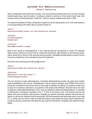 systemd for Administrators 
Lennart Poettering 
allows configuration with explicit port numbers. The most interesting setting here is the not very intuitively 
named nowait (resp. wait=no) option. It configures whether a service is of the second (wait) resp. third 
(nowait) scheme mentioned above. Finally the -i switch is used to enabled inetd mode in SSH. 
The systemd translation of these configuration fragments are the following two units. First: sshd.socket is 
a unit encapsulating information about a socket to listen on: 
[Unit] 
Description=SSH Socket for Per-Connection Servers 
[Socket] 
ListenStream=22 
Accept=yes 
[Install] 
WantedBy=sockets.target 
Most of this should be self-explanatory. A few notes:Accept=yes corresponds to nowait. It's hopefully 
better named, referring to the fact that for nowait the superserver calls accept() on the listening socket, 
where forwait this is the job of the executed service process. WantedBy=sockets.target is used to ensure 
that when enabled this unit is activated at boot at the right time. 
And here's the matching service file sshd@.service: 
[Unit] 
Description=SSH Per-Connection Server 
[Service] 
ExecStart=-/usr/sbin/sshd -i 
StandardInput=socket 
This too should be mostly self-explanatory. Interesting isStandardInput=socket, the option that enables 
inetd compatibility for this service. StandardInput= may be used to configure what STDIN of the service 
should be connected for this service (see the man page for details). By setting it to socket we make sure 
to pass the connection socket here, as expected in the simple inetd interface. Note that we do not need 
to explicitly configureStandardOutput= here, since by default the setting fromStandardInput= is inherited 
if nothing else is configured. Important is the "-" in front of the binary name. This ensures that the exit 
status of the per-connection sshd process is forgotten by systemd. Normally, systemd will store the exit 
status of a all service instances that die abnormally. SSH will sometimes die abnormally with an exit code 
of 1 or similar, and we want to make sure that this doesn't cause systemd to keep around information for 
numerous previous connections that died this way (until this information is forgotten with systemctl reset-failed). 
Revised April 12, 2011 Page 41 of 48 
 