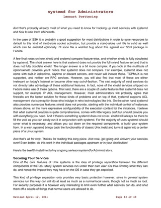 systemd for Administrators 
Lennart Poettering 
And that's probably already most of what you need to know for hooking up inetd services with systemd 
and how to use them afterwards. 
In the case of SSH it is probably a good suggestion for most distributions in order to save resources to 
default to this kind of inetd-style socket activation, but provide a stand-alone unit file to sshd as well 
which can be enabled optionally. I'll soon file a wishlist bug about this against our SSH package in 
Fedora. 
A few final notes on how xinetd and systemd compare feature-wise, and whether xinetd is fully obsoleted 
by systemd. The short answer here is that systemd does not provide the full xinetd feature set and that is 
does not fully obsolete xinetd. The longer answer is a bit more complex: if you look at the multitude of 
optionsxinetd provides you'll notice that systemd does not compare. For example, systemd does not 
come with built-in echo,time, daytime or discard servers, and never will include those. TCPMUX is not 
supported, and neither are RPC services. However, you will also find that most of these are either 
irrelevant on today's Internet or became other way out-of-fashion. The vast majority of inetd services do 
not directly take advantage of these additional features. In fact, none of the xinetd services shipped on 
Fedora make use of these options. That said, there are a couple of useful features that systemd does not 
support, for example IP ACL management. However, most administrators will probably agree that 
firewalls are the better solution for these kinds of problems and on top of that, systemd supports ACL 
management via tcpwrap for those who indulge in retro technologies like this. On the other hand systemd 
also provides numerous features xinetd does not provide, starting with the individual control of instances 
shown above, or the more expressive configurability of the execution context for the instances. I believe 
that what systemd provides is quite comprehensive, comes with little legacy cruft but should provide you 
with everything you need. And if there's something systemd does not cover, xinetd will always be there to 
fill the void as you can easily run it in conjunction with systemd. For the majority of uses systemd should 
cover what is necessary, and allows you cut down on the required components to build your system 
from. In a way, systemd brings back the functionality of classic Unix inetd and turns it again into a center 
piece of a Linux system. 
And that's all for now. Thanks for reading this long piece. And now, get going and convert your services 
over! Even better, do this work in the individual packages upstream or in your distribution! 
Here's the twelfth installmentofmy ongoing seriesonsystemdforAdministrators: 
Securing Your Services 
One of the core features of Unix systems is the idea of privilege separation between the different 
components of the OS. Many system services run under their own user IDs thus limiting what they can 
do, and hence the impact they may have on the OS in case they get exploited. 
This kind of privilege separation only provides very basic protection however, since in general system 
services run this way can still do at least as much as a normal local users, though not as much as root. 
For security purposes it is however very interesting to limit even further what services can do, and shut 
them off a couple of things that normal users are allowed to do. 
Revised April 12, 2011 Page 43 of 48 
 