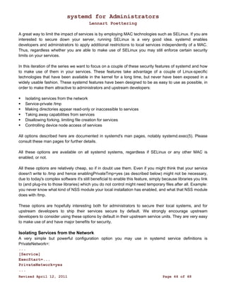 systemd for Administrators 
Lennart Poettering 
A great way to limit the impact of services is by employing MAC technologies such as SELinux. If you are 
interested to secure down your server, running SELinux is a very good idea. systemd enables 
developers and administrators to apply additional restrictions to local services independently of a MAC. 
Thus, regardless whether you are able to make use of SELinux you may still enforce certain security 
limits on your services. 
In this iteration of the series we want to focus on a couple of these security features of systemd and how 
to make use of them in your services. These features take advantage of a couple of Linux-specific 
technologies that have been available in the kernel for a long time, but never have been exposed in a 
widely usable fashion. These systemd features have been designed to be as easy to use as possible, in 
order to make them attractive to administrators and upstream developers: 
 Isolating services from the network 
 Service-private /tmp 
 Making directories appear read-only or inaccessible to services 
 Taking away capabilities from services 
 Disallowing forking, limiting file creation for services 
 Controlling device node access of services 
All options described here are documented in systemd's man pages, notably systemd.exec(5). Please 
consult these man pages for further details. 
All these options are available on all systemd systems, regardless if SELinux or any other MAC is 
enabled, or not. 
All these options are relatively cheap, so if in doubt use them. Even if you might think that your service 
doesn't write to /tmp and hence enablingPrivateTmp=yes (as described below) might not be necessary, 
due to today's complex software it's still beneficial to enable this feature, simply because libraries you link 
to (and plug-ins to those libraries) which you do not control might need temporary files after all. Example: 
you never know what kind of NSS module your local installation has enabled, and what that NSS module 
does with /tmp. 
These options are hopefully interesting both for administrators to secure their local systems, and for 
upstream developers to ship their services secure by default. We strongly encourage upstream 
developers to consider using these options by default in their upstream service units. They are very easy 
to make use of and have major benefits for security. 
Isolating Services from the Network 
A very simple but powerful configuration option you may use in systemd service definitions is 
PrivateNetwork=: 
... 
[Service] 
ExecStart=... 
PrivateNetwork=yes 
... 
Revised April 12, 2011 Page 44 of 48 
 