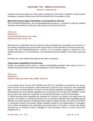 systemd for Administrators 
Lennart Poettering 
Internally, this feature makes use of file system namespaces of the kernel. If enabled a new file system 
namespace is opened inheritng most of the host hierarchy with the exception of /tmp. 
Making Directories Appear Read-Only or Inaccessible to Services 
With the ReadOnlyDirectories= and InaccessibleDirectories=options it is possible to make the specified 
directories inaccessible for writing resp. both reading and writing to the service: 
... 
[Service] 
ExecStart=... 
InaccessibleDirectories=/home 
ReadOnlyDirectories=/var 
... 
With these two configuration lines the whole tree below /homebecomes inaccessible to the service (i.e. 
the directory will appear empty and with 000 access mode), and the tree below /var becomes read-only. 
Caveat: Note that ReadOnlyDirectories= currently is not recursively applied to submounts of the 
specified directories (i.e. mounts below/var in the example above stay writable). This is likely to get fixed 
soon. 
Internally, this is also implemented based on file system namspaces. 
Taking Away Capabilities From Services 
Another very powerful security option in systemd isCapabilityBoundingSet= which allows to limit in a 
relatively fine grained fashion which kernel capabilities a service started retains: 
... 
[Service] 
ExecStart=... 
CapabilityBoundingSet=CAP_CHOWN CAP_KILL 
... 
In the example above only the CAP_CHOWN and CAP_KILL capabilities are retained by the service, 
and the service and any processes it might create have no chance to ever acquire any other capabilities 
again, not even via setuid binaries. The list of currently defined capabilities is available in capabilities(7). 
Unfortunately some of the defined capabilities are overly generic (such as CAP_SYS_ADMIN), however 
they are still a very useful tool, in particular for services that otherwise run with full root privileges. 
To identify precisely which capabilities are necessary for a service to run cleanly is not always easy and 
requires a bit of testing. To simplify this process a bit, it is possible to blacklist certain capabilities that are 
definitely not needed instead of whitelisting all that might be needed. Example: the CAP_SYS_PTRACE 
is a particularly powerful and security relevant capability needed for the implementation of debuggers, 
since it allows introspecting and manipulating any local process on the system. A service like Apache 
obviously has no business in being a debugger for other processes, hence it is safe to remove the 
capability from it: 
Revised April 12, 2011 Page 46 of 48 
 