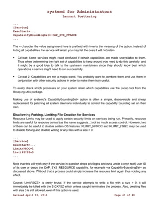 systemd for Administrators 
Lennart Poettering 
... 
[Service] 
ExecStart=... 
CapabilityBoundingSet=~CAP_SYS_PTRACE 
... 
The ~ character the value assignment here is prefixed with inverts the meaning of the option: instead of 
listing all capabalities the service will retain you may list the ones it will not retain. 
 Caveat: Some services might react confused if certain capabilities are made unavailable to them. 
Thus when determining the right set of capabilities to keep around you need to do this carefully, and 
it might be a good idea to talk to the upstream maintainers since they should know best which 
operations a service might need to run successfully. 
 Caveat 2: Capabilities are not a magic wand. You probably want to combine them and use them in 
conjunction with other security options in order to make them truly useful. 
To easily check which processes on your system retain which capabilities use the pscap tool from the 
libcap-ng-utils package. 
Making use of systemd's CapabilityBoundingSet= option is often a simple, discoverable and cheap 
replacement for patching all system daemons individually to control the capability bounding set on their 
own. 
Disallowing Forking, Limiting File Creation for Services 
Resource Limits may be used to apply certain security limits on services being run. Primarily, resource 
limits are useful for resource control (as the name suggests...) not so much access control. However, two 
of them can be useful to disable certain OS features: RLIMIT_NPROC and RLIMIT_FSIZE may be used 
to disable forking and disable writing of any files with a size > 0: 
... 
[Service] 
ExecStart=... 
LimitNPROC=1 
LimitFSIZE=0 
... 
Note that this will work only if the service in question drops privileges and runs under a (non-root) user ID 
of its own or drops the CAP_SYS_RESOURCE capability, for example via CapabilityBoundingSet= as 
discussed above. Without that a process could simply increase the resource limit again thus voiding any 
effect. 
Caveat: LimitFSIZE= is pretty brutal. If the service attempts to write a file with a size > 0, it will 
immeidately be killed with the SIGXFSZ which unless caught terminates the process. Also, creating files 
with size 0 is still allowed, even if this option is used. 
Revised April 12, 2011 Page 47 of 48 
 