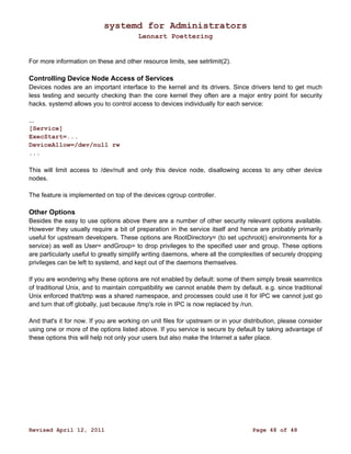 systemd for Administrators 
Lennart Poettering 
For more information on these and other resource limits, see setrlimit(2). 
Controlling Device Node Access of Services 
Devices nodes are an important interface to the kernel and its drivers. Since drivers tend to get much 
less testing and security checking than the core kernel they often are a major entry point for security 
hacks. systemd allows you to control access to devices individually for each service: 
... 
[Service] 
ExecStart=... 
DeviceAllow=/dev/null rw 
... 
This will limit access to /dev/null and only this device node, disallowing access to any other device 
nodes. 
The feature is implemented on top of the devices cgroup controller. 
Other Options 
Besides the easy to use options above there are a number of other security relevant options available. 
However they usually require a bit of preparation in the service itself and hence are probably primarily 
useful for upstream developers. These options are RootDirectory= (to set upchroot() environments for a 
service) as well as User= andGroup= to drop privileges to the specified user and group. These options 
are particularly useful to greatly simplify writing daemons, where all the complexities of securely dropping 
privileges can be left to systemd, and kept out of the daemons themselves. 
If you are wondering why these options are not enabled by default: some of them simply break seamntics 
of traditional Unix, and to maintain compatibility we cannot enable them by default. e.g. since traditional 
Unix enforced that/tmp was a shared namespace, and processes could use it for IPC we cannot just go 
and turn that off globally, just because /tmp's role in IPC is now replaced by /run. 
And that's it for now. If you are working on unit files for upstream or in your distribution, please consider 
using one or more of the options listed above. If you service is secure by default by taking advantage of 
these options this will help not only your users but also make the Internet a safer place. 
Revised April 12, 2011 Page 48 of 48 
