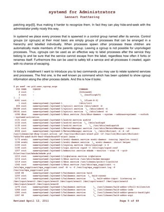 systemd for Administrators 
Lennart Poettering 
patching argv[0], thus making it harder to recognize them. In fact they can play hide-and-seek with the 
administrator pretty nicely this way. 
In systemd we place every process that is spawned in a control group named after its service. Control 
groups (or cgroups) at their most basic are simply groups of processes that can be arranged in a 
hierarchy and labelled individually. When processes spawn other processes these children are 
automatically made members of the parents cgroup. Leaving a cgroup is not possible for unprivileged 
processes. Thus, cgroups can be used as an effective way to label processes after the service they 
belong to and be sure that the service cannot escape from the label, regardless how often it forks or 
renames itself. Furthermore this can be used to safely kill a service and all processes it created, again 
with no chance of escaping. 
In today's installment I want to introduce you to two commands you may use to relate systemd services 
and processes. The first one, is the well known ps command which has been updated to show cgroup 
information along the other process details. And this is how it looks: 
$ ps xawf -eo pid,user,cgroup,args 
PID USER CGROUP COMMAND 
2 root - [kthreadd] 
3 root - _ [ksoftirqd/0] 
[...] 
4281 root - _ [flush-8:0] 
1 root name=systemd:/systemd-1 /sbin/init 
455 root name=systemd:/systemd-1/sysinit.service /sbin/udevd -d 
28188 root name=systemd:/systemd-1/sysinit.service _ /sbin/udevd -d 
28191 root name=systemd:/systemd-1/sysinit.service _ /sbin/udevd -d 
1096 dbus name=systemd:/systemd-1/dbus.service /bin/dbus-daemon --system --address=systemd: --nofork 
--systemd-activation 
1131 root name=systemd:/systemd-1/auditd.service auditd 
1133 root name=systemd:/systemd-1/auditd.service _ /sbin/audispd 
1135 root name=systemd:/systemd-1/auditd.service _ /usr/sbin/sedispatch 
1171 root name=systemd:/systemd-1/NetworkManager.service /usr/sbin/NetworkManager --no-daemon 
4028 root name=systemd:/systemd-1/NetworkManager.service _ /sbin/dhclient -d -4 -sf 
/usr/libexec/nm-dhcp-client.action -pf /var/run/dhclient-wlan0.pid -lf /var/lib/dhclient/dhclient- 
7d32a784-ede9-4cf6-9ee3-60edc0bce5ff-wlan0.lease - 
1175 avahi name=systemd:/systemd-1/avahi-daemon.service avahi-daemon: running [epsilon.local] 
1194 avahi name=systemd:/systemd-1/avahi-daemon.service _ avahi-daemon: chroot helper 
1193 root name=systemd:/systemd-1/rsyslog.service /sbin/rsyslogd -c 4 
1195 root name=systemd:/systemd-1/cups.service cupsd -C /etc/cups/cupsd.conf 
1207 root name=systemd:/systemd-1/mdmonitor.service mdadm --monitor --scan -f --pid-file=/ 
var/run/mdadm/mdadm.pid 
1210 root name=systemd:/systemd-1/irqbalance.service irqbalance 
1216 root name=systemd:/systemd-1/dbus.service /usr/sbin/modem-manager 
1219 root name=systemd:/systemd-1/dbus.service /usr/libexec/polkit-1/polkitd 
1242 root name=systemd:/systemd-1/dbus.service /usr/sbin/wpa_supplicant -c 
/etc/wpa_supplicant/wpa_supplicant.conf -B -u -f /var/log/wpa_supplicant.log -P 
/var/run/wpa_supplicant.pid 
1249 68 name=systemd:/systemd-1/haldaemon.service hald 
1250 root name=systemd:/systemd-1/haldaemon.service _ hald-runner 
1273 root name=systemd:/systemd-1/haldaemon.service _ hald-addon-input: Listening on 
/dev/input/event3 /dev/input/event9 /dev/input/event1 /dev/input/event7 /dev/input/event2 
/dev/input/event0 /dev/input/event8 
1275 root name=systemd:/systemd-1/haldaemon.service _ /usr/libexec/hald-addon-rfkill-killswitch 
1284 root name=systemd:/systemd-1/haldaemon.service _ /usr/libexec/hald-addon-leds 
1285 root name=systemd:/systemd-1/haldaemon.service _ /usr/libexec/hald-addon-generic-backlight 
1287 68 name=systemd:/systemd-1/haldaemon.service _ /usr/libexec/hald-addon-acpi 
Revised April 12, 2011 Page 5 of 48 
 