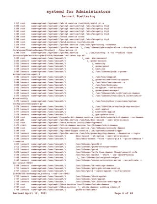 systemd for Administrators 
Lennart Poettering 
1317 root name=systemd:/systemd-1/abrtd.service /usr/sbin/abrtd -d -s 
1332 root name=systemd:/systemd-1/getty@.service/tty2 /sbin/mingetty tty2 
1339 root name=systemd:/systemd-1/getty@.service/tty3 /sbin/mingetty tty3 
1342 root name=systemd:/systemd-1/getty@.service/tty5 /sbin/mingetty tty5 
1343 root name=systemd:/systemd-1/getty@.service/tty4 /sbin/mingetty tty4 
1344 root name=systemd:/systemd-1/crond.service crond 
1346 root name=systemd:/systemd-1/getty@.service/tty6 /sbin/mingetty tty6 
1362 root name=systemd:/systemd-1/sshd.service /usr/sbin/sshd 
1376 root name=systemd:/systemd-1/prefdm.service /usr/sbin/gdm-binary -nodaemon 
1391 root name=systemd:/systemd-1/prefdm.service _ /usr/libexec/gdm-simple-slave --display-id 
/org/gnome/DisplayManager/Display1 --force-active-vt 
1394 root name=systemd:/systemd-1/prefdm.service _ /usr/bin/Xorg :0 -nr -verbose -auth 
/var/run/gdm/auth-for-gdm-f2KUOh/database -nolisten tcp vt1 
1495 root name=systemd:/user/lennart/1 _ pam: gdm-password 
1521 lennart name=systemd:/user/lennart/1 _ gnome-session 
1621 lennart name=systemd:/user/lennart/1 _ metacity 
1635 lennart name=systemd:/user/lennart/1 _ gnome-panel 
1638 lennart name=systemd:/user/lennart/1 _ nautilus 
1640 lennart name=systemd:/user/lennart/1 _ /usr/libexec/polkit-gnome-authentication- 
agent-1 
1641 lennart name=systemd:/user/lennart/1 _ /usr/bin/seapplet 
1644 lennart name=systemd:/user/lennart/1 _ gnome-volume-control-applet 
1646 lennart name=systemd:/user/lennart/1 _ /usr/sbin/restorecond -u 
1652 lennart name=systemd:/user/lennart/1 _ /usr/bin/devilspie 
1662 lennart name=systemd:/user/lennart/1 _ nm-applet --sm-disable 
1664 lennart name=systemd:/user/lennart/1 _ gnome-power-manager 
1665 lennart name=systemd:/user/lennart/1 _ /usr/libexec/gdu-notification-daemon 
1670 lennart name=systemd:/user/lennart/1 _ /usr/libexec/evolution/2.32/evolution-alarm- 
notify 
1672 lennart name=systemd:/user/lennart/1 _ /usr/bin/python /usr/share/system-config- 
printer/applet.py 
1674 lennart name=systemd:/user/lennart/1 _ /usr/lib64/deja-dup/deja-dup-monitor 
1675 lennart name=systemd:/user/lennart/1 _ abrt-applet 
1677 lennart name=systemd:/user/lennart/1 _ bluetooth-applet 
1678 lennart name=systemd:/user/lennart/1 _ gpk-update-icon 
1408 root name=systemd:/systemd-1/console-kit-daemon.service /usr/sbin/console-kit-daemon --no-daemon 
1419 gdm name=systemd:/systemd-1/prefdm.service /usr/bin/dbus-launch --exit-with-session 
1453 root name=systemd:/systemd-1/dbus.service /usr/libexec/upowerd 
1473 rtkit name=systemd:/systemd-1/rtkit-daemon.service /usr/libexec/rtkit-daemon 
1496 root name=systemd:/systemd-1/accounts-daemon.service /usr/libexec/accounts-daemon 
1499 root name=systemd:/systemd-1/systemd-logger.service /lib/systemd/systemd-logger 
1511 lennart name=systemd:/systemd-1/prefdm.service /usr/bin/gnome-keyring-daemon --daemonize --login 
1534 lennart name=systemd:/user/lennart/1 dbus-launch --sh-syntax --exit-with-session 
1535 lennart name=systemd:/user/lennart/1 /bin/dbus-daemon --fork --print-pid 5 --print-address 7 
--session 
1603 lennart name=systemd:/user/lennart/1 /usr/libexec/gconfd-2 
1612 lennart name=systemd:/user/lennart/1 /usr/libexec/gnome-settings-daemon 
1615 lennart name=systemd:/user/lennart/1 /usr/libexec/gvfsd 
1626 lennart name=systemd:/user/lennart/1 /usr/libexec//gvfs-fuse-daemon /home/lennart/.gvfs 
1634 lennart name=systemd:/user/lennart/1 /usr/bin/pulseaudio --start --log-target=syslog 
1649 lennart name=systemd:/user/lennart/1 _ /usr/libexec/pulse/gconf-helper 
1645 lennart name=systemd:/user/lennart/1 /usr/libexec/bonobo-activation-server --ac-activate -- 
ior-output-fd=24 
1668 lennart name=systemd:/user/lennart/1 /usr/libexec/im-settings-daemon 
1701 lennart name=systemd:/user/lennart/1 /usr/libexec/gvfs-gdu-volume-monitor 
1707 lennart name=systemd:/user/lennart/1 /usr/bin/gnote --panel-applet --oaf-activate-iid= 
OAFIID:GnoteApplet_Factory --oaf-ior-fd=22 
1725 lennart name=systemd:/user/lennart/1 /usr/libexec/clock-applet 
1727 lennart name=systemd:/user/lennart/1 /usr/libexec/wnck-applet 
1729 lennart name=systemd:/user/lennart/1 /usr/libexec/notification-area-applet 
1733 root name=systemd:/systemd-1/dbus.service /usr/libexec/udisks-daemon 
1747 root name=systemd:/systemd-1/dbus.service _ udisks-daemon: polling /dev/sr0 
1759 lennart name=systemd:/user/lennart/1 gnome-screensaver 
Revised April 12, 2011 Page 6 of 48 
 