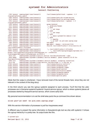 systemd for Administrators 
Lennart Poettering 
1780 lennart name=systemd:/user/lennart/1 /usr/libexec/gvfsd-trash --spawner :1.9 
/org/gtk/gvfs/exec_spaw/0 
1864 lennart name=systemd:/user/lennart/1 /usr/libexec/gvfs-afc-volume-monitor 
1874 lennart name=systemd:/user/lennart/1 /usr/libexec/gconf-im-settings-daemon 
1903 lennart name=systemd:/user/lennart/1 /usr/libexec/gvfsd-burn --spawner :1.9 
/org/gtk/gvfs/exec_spaw/1 
1909 lennart name=systemd:/user/lennart/1 gnome-terminal 
1913 lennart name=systemd:/user/lennart/1 _ gnome-pty-helper 
1914 lennart name=systemd:/user/lennart/1 _ bash 
29231 lennart name=systemd:/user/lennart/1 | _ ssh tango 
2221 lennart name=systemd:/user/lennart/1 _ bash 
4193 lennart name=systemd:/user/lennart/1 | _ ssh tango 
2461 lennart name=systemd:/user/lennart/1 _ bash 
29219 lennart name=systemd:/user/lennart/1 | _ emacs systemd-for-admins-1.txt 
15113 lennart name=systemd:/user/lennart/1 _ bash 
27251 lennart name=systemd:/user/lennart/1 _ empathy 
29504 lennart name=systemd:/user/lennart/1 _ ps xawf -eo pid,user,cgroup,args 
1968 lennart name=systemd:/user/lennart/1 ssh-agent 
1994 lennart name=systemd:/user/lennart/1 gpg-agent --daemon --write-env-file 
18679 lennart name=systemd:/user/lennart/1 /bin/sh /usr/lib64/firefox-3.6/run-mozilla.sh 
/usr/lib64/firefox-3.6/firefox 
18741 lennart name=systemd:/user/lennart/1 _ /usr/lib64/firefox-3.6/firefox 
28900 lennart name=systemd:/user/lennart/1 _ /usr/lib64/nspluginwrapper/npviewer.bin -- 
plugin /usr/lib64/mozilla/plugins/libflashplayer.so --connection 
/org/wrapper/NSPlugins/libflashplayer.so/18741-6 
4016 root name=systemd:/systemd-1/sysinit.service /usr/sbin/bluetoothd --udev 
4094 smmsp name=systemd:/systemd-1/sendmail.service sendmail: Queue runner@01:00:00 for 
/var/spool/clientmqueue 
4096 root name=systemd:/systemd-1/sendmail.service sendmail: accepting connections 
4112 ntp name=systemd:/systemd-1/ntpd.service /usr/sbin/ntpd -n -u ntp:ntp -g 
27262 lennart name=systemd:/user/lennart/1 /usr/libexec/mission-control-5 
27265 lennart name=systemd:/user/lennart/1 /usr/libexec/telepathy-haze 
27268 lennart name=systemd:/user/lennart/1 /usr/libexec/telepathy-logger 
27270 lennart name=systemd:/user/lennart/1 /usr/libexec/dconf-service 
27280 lennart name=systemd:/user/lennart/1 /usr/libexec/notification-daemon 
27284 lennart name=systemd:/user/lennart/1 /usr/libexec/telepathy-gabble 
27285 lennart name=systemd:/user/lennart/1 /usr/libexec/telepathy-salut 
27297 lennart name=systemd:/user/lennart/1 /usr/libexec/geoclue-yahoo 
(Note that this output is shortened, I have removed most of the kernel threads here, since they are not 
relevant in the context of this blog story) 
In the third column you see the cgroup systemd assigned to each process. You'll find that the udev 
processes are in thename=systemd:/systemd-1/sysinit.service cgroup, which is where systemd places all 
processes started by thesysinit.service service, which covers early boot. 
My personal recommendation is to set the shell alias pscto the ps command line shown above: 
alias psc='ps xawf -eo pid,user,cgroup,args' 
With this service information of processes is just four keypresses away! 
A different way to present the same information is thesystemd-cgls tool we ship with systemd. It shows 
the cgroup hierarchy in a pretty tree. Its output looks like this: 
$ systemd-cgls 
Revised April 12, 2011 Page 7 of 48 
 
