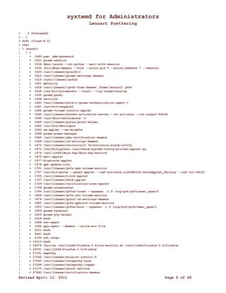 systemd for Administrators 
Lennart Poettering 
+ 2 [kthreadd] 
[...] 
+ 4281 [flush-8:0] 
+ user 
|  lennart 
|  1 
| + 1495 pam: gdm-password 
| + 1521 gnome-session 
| + 1534 dbus-launch --sh-syntax --exit-with-session 
| + 1535 /bin/dbus-daemon --fork --print-pid 5 --print-address 7 --session 
| + 1603 /usr/libexec/gconfd-2 
| + 1612 /usr/libexec/gnome-settings-daemon 
| + 1615 /ushr/libexec/gvfsd 
| + 1621 metacity 
| + 1626 /usr/libexec//gvfs-fuse-daemon /home/lennart/.gvfs 
| + 1634 /usr/bin/pulseaudio --start --log-target=syslog 
| + 1635 gnome-panel 
| + 1638 nautilus 
| + 1640 /usr/libexec/polkit-gnome-authentication-agent-1 
| + 1641 /usr/bin/seapplet 
| + 1644 gnome-volume-control-applet 
| + 1645 /usr/libexec/bonobo-activation-server --ac-activate --ior-output-fd=24 
| + 1646 /usr/sbin/restorecond -u 
| + 1649 /usr/libexec/pulse/gconf-helper 
| + 1652 /usr/bin/devilspie 
| + 1662 nm-applet --sm-disable 
| + 1664 gnome-power-manager 
| + 1665 /usr/libexec/gdu-notification-daemon 
| + 1668 /usr/libexec/im-settings-daemon 
| + 1670 /usr/libexec/evolution/2.32/evolution-alarm-notify 
| + 1672 /usr/bin/python /usr/share/system-config-printer/applet.py 
| + 1674 /usr/lib64/deja-dup/deja-dup-monitor 
| + 1675 abrt-applet 
| + 1677 bluetooth-applet 
| + 1678 gpk-update-icon 
| + 1701 /usr/libexec/gvfs-gdu-volume-monitor 
| + 1707 /usr/bin/gnote --panel-applet --oaf-activate-iid=OAFIID:GnoteApplet_Factory --oaf-ior-fd=22 
| + 1725 /usr/libexec/clock-applet 
| + 1727 /usr/libexec/wnck-applet 
| + 1729 /usr/libexec/notification-area-applet 
| + 1759 gnome-screensaver 
| + 1780 /usr/libexec/gvfsd-trash --spawner :1.9 /org/gtk/gvfs/exec_spaw/0 
| + 1864 /usr/libexec/gvfs-afc-volume-monitor 
| + 1874 /usr/libexec/gconf-im-settings-daemon 
| + 1882 /usr/libexec/gvfs-gphoto2-volume-monitor 
| + 1903 /usr/libexec/gvfsd-burn --spawner :1.9 /org/gtk/gvfs/exec_spaw/1 
| + 1909 gnome-terminal 
| + 1913 gnome-pty-helper 
| + 1914 bash 
| + 1968 ssh-agent 
| + 1994 gpg-agent --daemon --write-env-file 
| + 2221 bash 
| + 2461 bash 
| + 4193 ssh tango 
| + 15113 bash 
| + 18679 /bin/sh /usr/lib64/firefox-3.6/run-mozilla.sh /usr/lib64/firefox-3.6/firefox 
| + 18741 /usr/lib64/firefox-3.6/firefox 
| + 27251 empathy 
| + 27262 /usr/libexec/mission-control-5 
| + 27265 /usr/libexec/telepathy-haze 
| + 27268 /usr/libexec/telepathy-logger 
| + 27270 /usr/libexec/dconf-service 
| + 27280 /usr/libexec/notification-daemon 
Revised April 12, 2011 Page 8 of 48 
 