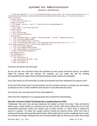 systemd for Administrators 
Lennart Poettering 
|  4028 /sbin/dhclient -d -4 -sf /usr/libexec/nm-dhcp-client.action -pf /var/run/dhclient-wlan0.pid -lf 
/var/lib/dhclient/dhclient-7d32a784-ede9-4cf6-9ee3-60edc0bce5ff-wlan0.lease -cf /var/run/nm-dhclient-wlan0. 
conf wlan0 
+ rsyslog.service 
|  1193 /sbin/rsyslogd -c 4 
+ mdmonitor.service 
|  1207 mdadm --monitor --scan -f --pid-file=/var/run/mdadm/mdadm.pid 
+ cups.service 
|  1195 cupsd -C /etc/cups/cupsd.conf 
+ auditd.service 
| + 1131 auditd 
| + 1133 /sbin/audispd 
|  1135 /usr/sbin/sedispatch 
+ dbus.service 
| + 1096 /bin/dbus-daemon --system --address=systemd: --nofork --systemd-activation 
| + 1216 /usr/sbin/modem-manager 
| + 1219 /usr/libexec/polkit-1/polkitd 
| + 1242 /usr/sbin/wpa_supplicant -c /etc/wpa_supplicant/wpa_supplicant.conf -B -u -f 
/var/log/wpa_supplicant.log -P /var/run/wpa_supplicant.pid 
| + 1453 /usr/libexec/upowerd 
| + 1733 /usr/libexec/udisks-daemon 
| + 1747 udisks-daemon: polling /dev/sr0 
|  29509 /usr/libexec/packagekitd 
+ dev-mqueue.mount 
+ dev-hugepages.mount 
 sysinit.service 
+ 455 /sbin/udevd -d 
+ 4016 /usr/sbin/bluetoothd --udev 
+ 28188 /sbin/udevd -d 
 28191 /sbin/udevd -d 
(This too is shortened, the same way) 
As you can see, this command shows the processes by their cgroup and hence service, as systemd 
labels the cgroups after the services. For example, you can easily see that the auditing 
serviceauditd.service spawns three individual processes,auditd, audisp and sedispatch. 
If you look closely you will notice that a number of processes have been assigned to the cgroup /user/1. 
At this point let's simply leave it at that systemd not only maintains services in cgroups, but user session 
processes as well. In a later installment we'll discuss in more detail what this about. 
So much for now, come back soon for the next installment! 
Here's the third installment of my ongoing series about systemd for administrators. 
How Do I Convert A SysV Init Script Into A systemd Service File? 
Traditionally, Unix and Linux services (daemons) are started via SysV init scripts. These are Bourne 
Shell scripts, usually residing in a directory such as /etc/rc.d/init.d/ which when called with one of a few 
standardized arguments (verbs) such asstart, stop or restart controls, i.e. starts, stops or restarts the 
service in question. For starts this usually involves invoking the daemon binary, which then forks a 
background process (more precisely daemonizes). Shell scripts tend to be slow, needlessly hard to read, 
very verbose and fragile. Although they are immensly flexible (after all, they are just code) some things 
Revised April 12, 2011 Page 10 of 48 
 