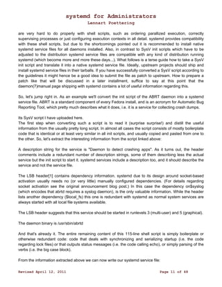 systemd for Administrators 
Lennart Poettering 
are very hard to do properly with shell scripts, such as ordering parallized execution, correctly 
supervising processes or just configuring execution contexts in all detail. systemd provides compatibility 
with these shell scripts, but due to the shortcomings pointed out it is recommended to install native 
systemd service files for all daemons installed. Also, in contrast to SysV init scripts which have to be 
adjusted to the distribution systemd service files are compatible with any kind of distribution running 
systemd (which become more and more these days...). What follows is a terse guide how to take a SysV 
init script and translate it into a native systemd service file. Ideally, upstream projects should ship and 
install systemd service files in their tarballs. If you have successfully converted a SysV script according to 
the guidelines it might hence be a good idea to submit the file as patch to upstream. How to prepare a 
patch like that will be discussed in a later installment, suffice to say at this point that the 
daemon(7)manual page shipping with systemd contains a lot of useful information regarding this. 
So, let's jump right in. As an example we'll convert the init script of the ABRT daemon into a systemd 
service file. ABRT is a standard component of every Fedora install, and is an acronym for Automatic Bug 
Reporting Tool, which pretty much describes what it does, i.e. it is a service for collecting crash dumps. 
Its SysV script I have uploaded here. 
The first step when converting such a script is to read it (surprise surprise!) and distill the useful 
information from the usually pretty long script. In almost all cases the script consists of mostly boilerplate 
code that is identical or at least very similar in all init scripts, and usually copied and pasted from one to 
the other. So, let's extract the interesting information from the script linked above: 
A description string for the service is "Daemon to detect crashing apps". As it turns out, the header 
comments include a redundant number of description strings, some of them describing less the actual 
service but the init script to start it. systemd services include a description too, and it should describe the 
service and not the service file. 
The LSB header[1] contains dependency information. systemd due to its design around socket-based 
activation usually needs no (or very little) manually configured dependencies. (For details regarding 
socket activation see the original announcement blog post.) In this case the dependency on$syslog 
(which encodes that abrtd requires a syslog daemon), is the only valuable information. While the header 
lists another dependency ($local_fs) this one is redundant with systemd as normal system services are 
always started with all local file systems available. 
The LSB header suggests that this service should be started in runlevels 3 (multi-user) and 5 (graphical). 
The daemon binary is /usr/sbin/abrtd 
And that's already it. The entire remaining content of this 115-line shell script is simply boilerplate or 
otherwise redundant code: code that deals with synchronizing and serializing startup (i.e. the code 
regarding lock files) or that outputs status messages (i.e. the code calling echo), or simply parsing of the 
verbs (i.e. the big case block). 
From the information extracted above we can now write our systemd service file: 
Revised April 12, 2011 Page 11 of 48 
 