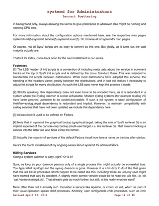 systemd for Administrators 
Lennart Poettering 
in background only, always allowing the kernel to give preference to whatever else might be running and 
needing CPU time. 
For more information about the configuration options mentioned here, see the respective man pages 
systemd.unit(5),systemd.service(5),systemd.exec(5). Or, browse all of systemd's man pages. 
Of course, not all SysV scripts are as easy to convert as this one. But gladly, as it turns out the vast 
majority actually are. 
That's it for today, come back soon for the next installment in our series. 
Footnotes 
[1] The LSB header of init scripts is a convention of including meta data about the service in comment 
blocks at the top of SysV init scripts and is defined by the Linux Standard Base. This was intended to 
standardize init scripts between distributions. While most distributions have adopted this scheme, the 
handling of the headers varies greatly between the distributions, and in fact still makes it necessary to 
adjust init scripts for every distribution. As such the LSB spec never kept the promise it made. 
[2] Strictly speaking, this dependency does not even have to be encoded here, as it is redundant in a 
system where the Syslog daemon is socket activatable. Modern syslog systems (for example rsyslog v5) 
have been patched upstream to be socket-activatable. If such a init system is used configuration of 
theAfter=syslog.target dependency is redundant and implicit. However, to maintain compatibility with 
syslog services that have not been updated we include this dependency here. 
[3] At least how it used to be defined on Fedora. 
[4] Note that in systemd the graphical bootup (graphical.target, taking the role of SysV runlevel 5) is an 
implicit superset of the console-only bootup (multi-user.target, i.e. like runlevel 3). That means hooking a 
service into the latter will also hook it into the former. 
[5] Actually the majority of services of the default Fedora install now take a name on the bus after startup. 
Here's the fourth installment of my ongoing series about systemd for administrators. 
Killing Services 
Killing a system daemon is easy, right? Or is it? 
Sure, as long as your daemon persists only of a single process this might actually be somewhat true. 
You type killall rsyslogd and the syslog daemon is gone. However it is a bit dirty to do it like that given 
that this will kill all processes which happen to be called like this, including those an unlucky user might 
have named that way by accident. A slightly more correct version would be to read the .pid file, i.e. kill 
`cat /var/run/syslogd.pid`. That already gets us much further, but still, is this really what we want? 
More often than not it actually isn't. Consider a service like Apache, or crond, or atd, which as part of 
their usual operation spawn child processes. Arbitrary, user configurable child processes, such as cron 
Revised April 12, 2011 Page 14 of 48 
 