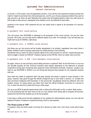 systemd for Administrators 
Lennart Poettering 
or at jobs, or CGI scripts, even full application servers. If you kill the main apache/crond/atd process this 
might or might not pull down the child processes too, and it's up to those processes whether they want to 
stay around or go down as well. Basically that means that terminating Apache might very well cause its 
CGI scripts to stay around, reassigned to be children of init, and difficult to track down. 
systemd to the rescue: With systemctl kill you can easily send a signal to all processes of a service. 
Example: 
# systemctl kill crond.service 
This will ensure that SIGTERM is delivered to all processes of the crond service, not just the main 
process. Of course, you can also send a different signal if you wish. For example, if you are bad-ass you 
might want to go for SIGKILL right-away: 
# systemctl kill -s SIGKILL crond.service 
And there you go, the service will be brutally slaughtered in its entirety, regardless how many times it 
forked, whether it tried to escape supervision by double forking or fork bombing. 
Sometimes all you need is to send a specific signal to the main process of a service, maybe because you 
want to trigger a reload via SIGHUP. Instead of going via the PID file, here's an easier way to do this: 
# systemctl kill -s HUP --kill-who=main crond.service 
So again, what is so new and fancy about killing services in systemd? Well, for the first time on Linux we 
can actually properly do that. Previous solutions were always depending on the daemons to actually 
cooperate to bring down everything they spawned if they themselves terminate. However, usually if you 
want to use SIGTERM or SIGKILL you are doing that because they actually do not cooperate properly 
with you. 
How does this relate to systemctl stop? kill goes directly and sends a signal to every process in the 
group, however stop goes through the official configured way to shut down a service, i.e. invokes the 
stop command configured with ExecStop= in the service file. Usuallystop should be sufficient. kill is the 
tougher version, for cases where you either don't want the official shutdown command of a service to 
run, or when the service is hosed and hung in other ways. 
(It's up to you BTW to specify signal names with or without the SIG prefix on the -s switch. Both works.) 
It's a bit surprising that we have come so far on Linux without even being able to properly kill services. 
systemd for the first time enables you to do this properly. 
It has been a while since the last installment of my systemd for Administrators series, but now with the 
release of Fedora 15 based on systemd looming, here's a new episode: 
The Three Levels of "Off" 
In systemd, there are three levels of turning off a service (or other unit). Let's have a look which those 
are: 
Revised April 12, 2011 Page 15 of 48 
 
