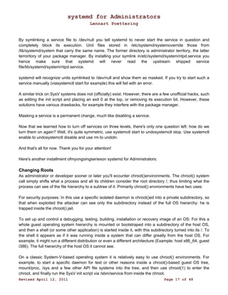 systemd for Administrators 
Lennart Poettering 
By symlinking a service file to /dev/null you tell systemd to never start the service in question and 
completely block its execution. Unit files stored in /etc/systemd/systemoverride those from 
/lib/systemd/system that carry the same name. The former directory is administrator territory, the latter 
terroritory of your package manager. By installing your symlink in/etc/systemd/system/ntpd.service you 
hence make sure that systemd will never read the upstream shipped service 
file/lib/systemd/system/ntpd.service. 
systemd will recognize units symlinked to /dev/null and show them as masked. If you try to start such a 
service manually (viasystemctl start for example) this will fail with an error. 
A similar trick on SysV systems does not (officially) exist. However, there are a few unofficial hacks, such 
as editing the init script and placing an exit 0 at the top, or removing its execution bit. However, these 
solutions have various drawbacks, for example they interfere with the package manager. 
Masking a service is a permanent change, much like disabling a service. 
Now that we learned how to turn off services on three levels, there's only one question left: how do we 
turn them on again? Well, it's quite symmetric. use systemctl start to undosystemctl stop. Use systemctl 
enable to undosystemctl disable and use rm to undoln. 
And that's all for now. Thank you for your attention! 
Here's another installment ofmyongoingserieson systemd for Administrators: 
Changing Roots 
As administrator or developer sooner or later you'll ecounter chroot()environments. The chroot() system 
call simply shifts what a process and all its children consider the root directory /, thus limiting what the 
process can see of the file hierarchy to a subtree of it. Primarily chroot() environments have two uses: 
For security purposes: In this use a specific isolated daemon is chroot()ed into a private subdirectory, so 
that when exploited the attacker can see only the subdirectory instead of the full OS hierarchy: he is 
trapped inside the chroot() jail. 
To set up and control a debugging, testing, building, installation or recovery image of an OS: For this a 
whole guest operating system hierarchy is mounted or bootstraped into a subdirectory of the host OS, 
and then a shell (or some other application) is started inside it, with this subdirectory turned into its /. To 
the shell it appears as if it was running inside a system that can differ greatly from the host OS. For 
example, it might run a different distribution or even a different architecture (Example: host x86_64, guest 
i386). The full hierarchy of the host OS it cannot see. 
On a classic System-V-based operating system it is relatively easy to use chroot() environments. For 
example, to start a specific daemon for test or other reasons inside a chroot()-based guest OS tree, 
mount/proc, /sys and a few other API file systems into the tree, and then use chroot(1) to enter the 
chroot, and finally run the SysV init script via /sbin/service from inside the chroot. 
Revised April 12, 2011 Page 17 of 48 
 