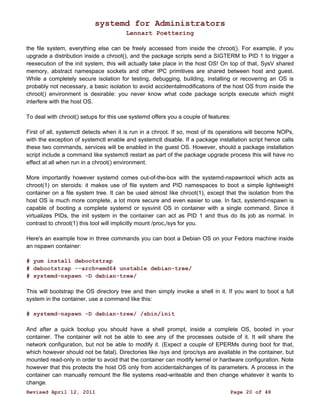 systemd for Administrators 
Lennart Poettering 
the file system, everything else can be freely accessed from inside the chroot(). For example, if you 
upgrade a distribution inside a chroot(), and the package scripts send a SIGTERM to PID 1 to trigger a 
reexecution of the init system, this will actually take place in the host OS! On top of that, SysV shared 
memory, abstract namespace sockets and other IPC primitives are shared between host and guest. 
While a completely secure isolation for testing, debugging, building, installing or recovering an OS is 
probably not necessary, a basic isolation to avoid accidentalmodifications of the host OS from inside the 
chroot() environment is desirable: you never know what code package scripts execute which might 
interfere with the host OS. 
To deal with chroot() setups for this use systemd offers you a couple of features: 
First of all, systemctl detects when it is run in a chroot. If so, most of its operations will become NOPs, 
with the exception of systemctl enable and systemctl disable. If a package installation script hence calls 
these two commands, services will be enabled in the guest OS. However, should a package installation 
script include a command like systemctl restart as part of the package upgrade process this will have no 
effect at all when run in a chroot() environment. 
More importantly however systemd comes out-of-the-box with the systemd-nspawntool which acts as 
chroot(1) on steroids: it makes use of file system and PID namespaces to boot a simple lightweight 
container on a file system tree. It can be used almost like chroot(1), except that the isolation from the 
host OS is much more complete, a lot more secure and even easier to use. In fact, systemd-nspawn is 
capable of booting a complete systemd or sysvinit OS in container with a single command. Since it 
virtualizes PIDs, the init system in the container can act as PID 1 and thus do its job as normal. In 
contrast to chroot(1) this tool will implicitly mount /proc,/sys for you. 
Here's an example how in three commands you can boot a Debian OS on your Fedora machine inside 
an nspawn container: 
# yum install debootstrap 
# debootstrap --arch=amd64 unstable debian-tree/ 
# systemd-nspawn -D debian-tree/ 
This will bootstrap the OS directory tree and then simply invoke a shell in it. If you want to boot a full 
system in the container, use a command like this: 
# systemd-nspawn -D debian-tree/ /sbin/init 
And after a quick bootup you should have a shell prompt, inside a complete OS, booted in your 
container. The container will not be able to see any of the processes outside of it. It will share the 
network configuration, but not be able to modify it. (Expect a couple of EPERMs during boot for that, 
which however should not be fatal). Directories like /sys and /proc/sys are available in the container, but 
mounted read-only in order to avoid that the container can modify kernel or hardware configuration. Note 
however that this protects the host OS only from accidentalchanges of its parameters. A process in the 
container can manually remount the file systems read-writeable and then change whatever it wants to 
change. 
Revised April 12, 2011 Page 20 of 48 
 