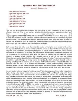 systemd for Administrators 
Lennart Poettering 
298ms ksmtuned.service 
288ms lvm2-monitor.service 
281ms rpcgssd.service 
277ms sshd.service 
276ms livesys.service 
267ms iscsid.service 
236ms mdmonitor.service 
234ms nfslock.service 
223ms ksm.service 
218ms mcelog.service 
... 
This tool lists which systemd unit needed how much time to finish initialization at boot, the worst 
offenders listed first. What we can see here is that on this boot two services required more than 1s of 
boot time: udev-settle.service and 
cryptsetup@luksx2d9899b85dx2df790x2d4d2ax2da650x2d8b7d2fb92cc3.service. This tool's output 
is easily misunderstood as well, it does not shed any light on why the services in question actually need 
this much time, it just determines that they did. Also note that the times listed here might be spent "in 
parallel", i.e. two services might be initializing at the same time and thus the time spent to initialize them 
both is much less than the sum of both individual times combined. 
Let's have a closer look at the worst offender on this boot: a service by the name of udev-settle.service. 
So why does it take that much time to initialize, and what can we do about it? This service actually does 
very little: it just waits for the device probing being done by udev to finish and then exits. Device probing 
can be slow. In this instance for example, the reason for the device probing to take more than 6s is the 
3G modem built into the machine, which when not having an inserted SIM card takes this long to 
respond to software probe requests. The software probing is part of the logic that makes 
ModemManager work and enables NetworkManager to offer easy 3G setup. An obvious reflex might now 
be to blame ModemManager for having such a slow prober. But that's actually ill-directed: hardware 
probing quite frequently is this slow, and in the case of ModemManager it's a simple fact that the 3G 
hardware takes this long. It is an essential requirement for a proper hardware probing solution that 
individual probers can take this much time to finish probing. The actual culprit is something else: the fact 
that we actually wait for the probing, in other words: that udev-settle.service is part of our boot process. 
So, why is udev-settle.service part of our boot process? Well, it actually doesn't need to be. It is pulled in 
by the storage setup logic of Fedora: to be precise, by the LVM, RAID and Multipath setup script. These 
storage services have not been implemented in the way hardware detection and probing work today: 
they expect to be initialized at a point in time where "all devices have been probed", so that they can 
simply iterate through the list of available disks and do their work on it. However, on modern machinery 
this is not how things actually work: hardware can come and hardware can go all the time, during boot 
and during runtime. For some technologies it is not even possible to know when the device enumeration 
is complete (example: USB, or iSCSI), thus waiting for all storage devices to show up and be probed 
must necessarily include a fixed delay when it is assumed that all devices that can show up have shown 
up, and got probed. In this case all this shows very negatively in the boot time: the storage scripts force 
us to delay bootup until all potential devices have shown up and all devices that did got probed -- and all 
that even though we don't actually need most devices for anything. In particular since this machine 
actually does not make use of LVM, RAID or Multipath![2] 
Revised April 12, 2011 Page 23 of 48 
 