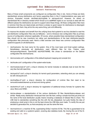 systemd for Administrators 
Lennart Poettering 
Many of these small components are configured via configuration files in /etc. Some of these are fairly 
standardized among distributions and hence supporting them in the C implementations was easy and 
obvious. Examples include: /etc/fstab,/etc/crypttab or /etc/sysctl.conf. However, for others no 
standardized file or directory existed which forced us to add#ifdef orgies to our sources to deal with the 
different places the distributions we want to support store these things. All these configuration files have 
in common that they are dead-simple and there is simply no good reason for distributions to distuingish 
themselves with them: they all do the very same thing, just a bit differently. 
To improve the situation and benefit from the unifying force that systemd is we thus decided to read the 
per-distribution configuration files only as fallbacks -- and to introduce new configuration files as primary 
source of configuration wherever applicable. Of course, where possible these standardized configuration 
files should not be new inventions but rather just standardizations of the best distribution-specific 
configuration files previously used. Here's a little overview over these new common configuration files 
systemd supports on all distributions: 
 /etc/hostname: the host name for the system. One of the most basic and trivial system settings. 
Nonetheless previously all distributions used different files for this. Fedora used 
/etc/sysconfig/network, OpenSUSE /etc/HOSTNAME. We chose to standardize on the Debian 
configuration file /etc/hostname. 
 /etc/vconsole.conf: configuration of the default keyboard mapping and console font. 
 /etc/locale.conf: configuration of the system-wide locale. 
 /etc/modules-load.d/*.conf: a drop-in directory for kernel modules to statically load at boot (for the 
very few that still need this). 
 /etc/sysctl.d/*.conf: a drop-in directory for kernel sysctl parameters, extending what you can already 
do with /etc/sysctl.conf. 
 /etc/tmpfiles.d/*.conf: a drop-in directory for configuration of runtime files that need to be 
removed/created/cleaned up at boot and during uptime. 
 /etc/binfmt.d/*.conf: a drop-in directory for registration of additional binary formats for systems like 
Java, Mono and WINE. 
 /etc/os-release: a standardization of the various distribution ID files like/etc/fedora-release and 
similar. Really every distribution introduced their own file here; writing a simple tool that just prints out 
the name of the local distribution usually means including a database of release files to check. The 
LSB tried to standardize something like this with the lsb_releasetool, but quite frankly the idea of 
employing a shell script in this is not the best choice the LSB folks ever made. To rectify this we just 
decided to generalize this, so that everybody can use the same file here. 
 /etc/machine-id: a machine ID file, superseding D-Bus' machine ID file. This file is guaranteed to be 
existing and valid on a systemd system, covering also stateless boots. By moving this out of the D- 
Revised April 12, 2011 Page 30 of 48 
 