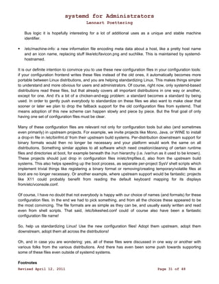 systemd for Administrators 
Lennart Poettering 
Bus logic it is hopefully interesting for a lot of additional uses as a unique and stable machine 
identifier. 
 /etc/machine-info: a new information file encoding meta data about a host, like a pretty host name 
and an icon name, replacing stuff like/etc/favicon.png and suchlike. This is maintained by systemd-hostnamed. 
It is our definite intention to convince you to use these new configuration files in your configuration tools: 
if your configuration frontend writes these files instead of the old ones, it automatically becomes more 
portable between Linux distributions, and you are helping standardizing Linux. This makes things simpler 
to understand and more obvious for users and administrators. Of course, right now, only systemd-based 
distributions read these files, but that already covers all important distributions in one way or another, 
except for one. And it's a bit of a chicken-and-egg problem: a standard becomes a standard by being 
used. In order to gently push everybody to standardize on these files we also want to make clear that 
sooner or later we plan to drop the fallback support for the old configuration files from systemd. That 
means adoption of this new scheme can happen slowly and piece by piece. But the final goal of only 
having one set of configuration files must be clear. 
Many of these configuration files are relevant not only for configuration tools but also (and sometimes 
even primarily) in upstream projects. For example, we invite projects like Mono, Java, or WINE to install 
a drop-in file in /etc/binfmt.d/ from their upstream build systems. Per-distribution downstream support for 
binary formats would then no longer be necessary and your platform would work the same on all 
distributions. Something similar applies to all software which need creation/cleaning of certain runtime 
files and directories at boot, for example beneath the /run hierarchy (i.e. /var/run as it used to be known). 
These projects should just drop in configuration files in/etc/tmpfiles.d, also from the upstream build 
systems. This also helps speeding up the boot process, as separate per-project SysV shell scripts which 
implement trivial things like registering a binary format or removing/creating temporary/volatile files at 
boot are no longer necessary. Or another example, where upstream support would be fantastic: projects 
like X11 could probably benefit from reading the default keyboard mapping for its displays 
from/etc/vconsole.conf. 
Of course, I have no doubt that not everybody is happy with our choice of names (and formats) for these 
configuration files. In the end we had to pick something, and from all the choices these appeared to be 
the most convincing. The file formats are as simple as they can be, and usually easily written and read 
even from shell scripts. That said, /etc/bikeshed.conf could of course also have been a fantastic 
configuration file name! 
So, help us standardizing Linux! Use the new configuration files! Adopt them upstream, adopt them 
downstream, adopt them all across the distributions! 
Oh, and in case you are wondering: yes, all of these files were discussed in one way or another with 
various folks from the various distributions. And there has even been some push towards supporting 
some of these files even outside of systemd systems. 
Footnotes 
Revised April 12, 2011 Page 31 of 48 
 