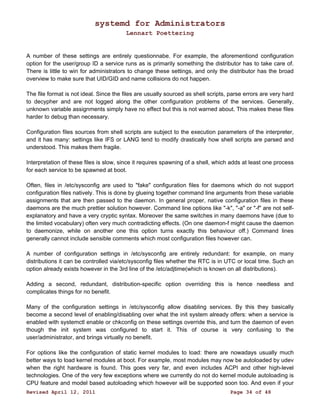 systemd for Administrators 
Lennart Poettering 
A number of these settings are entirely questionnabe. For example, the aforementiond configuration 
option for the user/group ID a service runs as is primarily something the distributor has to take care of. 
There is little to win for administrators to change these settings, and only the distributor has the broad 
overview to make sure that UID/GID and name collisions do not happen. 
The file format is not ideal. Since the files are usually sourced as shell scripts, parse errors are very hard 
to decypher and are not logged along the other configuration problems of the services. Generally, 
unknown variable assignments simply have no effect but this is not warned about. This makes these files 
harder to debug than necessary. 
Configuration files sources from shell scripts are subject to the execution parameters of the interpreter, 
and it has many: settings like IFS or LANG tend to modify drastically how shell scripts are parsed and 
understood. This makes them fragile. 
Interpretation of these files is slow, since it requires spawning of a shell, which adds at least one process 
for each service to be spawned at boot. 
Often, files in /etc/sysconfig are used to "fake" configuration files for daemons which do not support 
configuration files natively. This is done by glueing together command line arguments from these variable 
assignments that are then passed to the daemon. In general proper, native configuration files in these 
daemons are the much prettier solution however. Command line options like "-k", "-a" or "-f" are not self-explanatory 
and have a very cryptic syntax. Moreover the same switches in many daemons have (due to 
the limited vocabulary) often very much contradicting effects. (On one daemon-f might cause the daemon 
to daemonize, while on another one this option turns exactly this behaviour off.) Command lines 
generally cannot include sensible comments which most configuration files however can. 
A number of configuration settings in /etc/sysconfig are entirely redundant: for example, on many 
distributions it can be controlled via/etc/sysconfig files whether the RTC is in UTC or local time. Such an 
option already exists however in the 3rd line of the /etc/adjtime(which is known on all distributions). 
Adding a second, redundant, distribution-specific option overriding this is hence needless and 
complicates things for no benefit. 
Many of the configuration settings in /etc/sysconfig allow disabling services. By this they basically 
become a second level of enabling/disabling over what the init system already offers: when a service is 
enabled with systemctl enable or chkconfig on these settings override this, and turn the daemon of even 
though the init system was configured to start it. This of course is very confusing to the 
user/administrator, and brings virtually no benefit. 
For options like the configuration of static kernel modules to load: there are nowadays usually much 
better ways to load kernel modules at boot. For example, most modules may now be autoloaded by udev 
when the right hardware is found. This goes very far, and even includes ACPI and other high-level 
technologies. One of the very few exceptions where we currently do not do kernel module autoloading is 
CPU feature and model based autoloading which however will be supported soon too. And even if your 
Revised April 12, 2011 Page 34 of 48 
 
