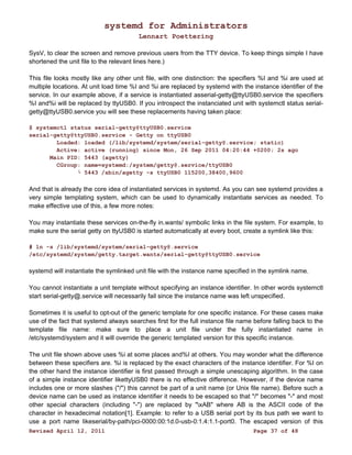 systemd for Administrators 
Lennart Poettering 
SysV, to clear the screen and remove previous users from the TTY device. To keep things simple I have 
shortened the unit file to the relevant lines here.) 
This file looks mostly like any other unit file, with one distinction: the specifiers %I and %i are used at 
multiple locations. At unit load time %I and %i are replaced by systemd with the instance identifier of the 
service. In our example above, if a service is instantiated asserial-getty@ttyUSB0.service the specifiers 
%I and%i will be replaced by ttyUSB0. If you introspect the instanciated unit with systemctl status serial-getty@ 
ttyUSB0.service you will see these replacements having taken place: 
$ systemctl status serial-getty@ttyUSB0.service 
serial-getty@ttyUSB0.service - Getty on ttyUSB0 
Loaded: loaded (/lib/systemd/system/serial-getty@.service; static) 
Active: active (running) since Mon, 26 Sep 2011 04:20:44 +0200; 2s ago 
Main PID: 5443 (agetty) 
CGroup: name=systemd:/system/getty@.service/ttyUSB0 
└ 5443 /sbin/agetty -s ttyUSB0 115200,38400,9600 
And that is already the core idea of instantiated services in systemd. As you can see systemd provides a 
very simple templating system, which can be used to dynamically instantiate services as needed. To 
make effective use of this, a few more notes: 
You may instantiate these services on-the-fly in.wants/ symbolic links in the file system. For example, to 
make sure the serial getty on ttyUSB0 is started automatically at every boot, create a symlink like this: 
# ln -s /lib/systemd/system/serial-getty@.service 
/etc/systemd/system/getty.target.wants/serial-getty@ttyUSB0.service 
systemd will instantiate the symlinked unit file with the instance name specified in the symlink name. 
You cannot instantiate a unit template without specifying an instance identifier. In other words systemctl 
start serial-getty@.service will necessarily fail since the instance name was left unspecified. 
Sometimes it is useful to opt-out of the generic template for one specific instance. For these cases make 
use of the fact that systemd always searches first for the full instance file name before falling back to the 
template file name: make sure to place a unit file under the fully instantiated name in 
/etc/systemd/system and it will override the generic templated version for this specific instance. 
The unit file shown above uses %i at some places and%I at others. You may wonder what the difference 
between these specifiers are. %i is replaced by the exact characters of the instance identifier. For %I on 
the other hand the instance identifier is first passed through a simple unescaping algorithm. In the case 
of a simple instance identifier likettyUSB0 there is no effective difference. However, if the device name 
includes one or more slashes ("/") this cannot be part of a unit name (or Unix file name). Before such a 
device name can be used as instance identifier it needs to be escaped so that "/" becomes "-" and most 
other special characters (including "-") are replaced by "xAB" where AB is the ASCII code of the 
character in hexadecimal notation[1]. Example: to refer to a USB serial port by its bus path we want to 
use a port name likeserial/by-path/pci-0000:00:1d.0-usb-0:1.4:1.1-port0. The escaped version of this 
Revised April 12, 2011 Page 37 of 48 
 