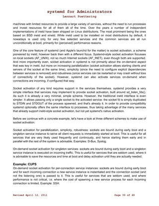 systemd for Administrators 
Lennart Poettering 
machines with limited resources to provide a large variety of services, without the need to run processes 
and invest resources for all of them all of the time. Over the years a number of independent 
implementations of inetd have been shipped on Linux distributions. The most prominent being the ones 
based on BSD inetd and xinetd. While inetd used to be installed on most distributions by default, it 
nowadays is used only for very few selected services and the common services are all run 
unconditionally at boot, primarily for (perceived) performance reasons. 
One of the core feature of systemd (and Apple's launchd for the matter) is socket activation, a scheme 
pioneered by inetd, however back then with a different focus. Systemd-style socket activation focusses 
on local sockets (AF_UNIX), not so much Internet sockets (AF_INET), even though both are supported. 
And more importantly even, socket activation in systemd is not primarily about the on-demand aspect 
that was key in inetd, but more on increasing parallelization (socket activation allows starting clients and 
servers of the socket at the same time), simplicity (since the need to configure explicit dependencies 
between services is removed) and robustness (since services can be restarted or may crash without loss 
of connectivity of the socket). However, systemd can also activate services on-demand when 
connections are incoming, if configured that way. 
Socket activation of any kind requires support in the services themselves. systemd provides a very 
simple interface that services may implement to provide socket activation, built around sd_listen_fds(). 
As such it is already a very minimal, simple scheme. However, the traditional inetd interface is even 
simpler. It allows passing only a single socket to the activated service: the socket fd is simply duplicated 
to STDIN and STDOUT of the process spawned, and that's already it. In order to provide compatibility 
systemd optionally offers the same interface to processes, thus taking advantage of the many services 
that already support inetd-style socket activation, but not yet systemd's native activation. 
Before we continue with a concrete example, let's have a look at three different schemes to make use of 
socket activation: 
Socket activation for parallelization, simplicity, robustness: sockets are bound during early boot and a 
singleton service instance to serve all client requests is immediately started at boot. This is useful for all 
services that are very likely used frequently and continously, and hence starting them early and in 
parallel with the rest of the system is advisable. Examples: D-Bus, Syslog. 
On-demand socket activation for singleton services: sockets are bound during early boot and a singleton 
service instance is executed on incoming traffic. This is useful for services that are seldom used, where it 
is advisable to save the resources and time at boot and delay activation until they are actually needed. 
Example: CUPS 
On-demand socket activation for per-connection service instances: sockets are bound during early boot 
and for each incoming connection a new service instance is instantiated and the connection socket (and 
not the listening one) is passed to it. This is useful for services that are seldom used, and where 
performance is not critical, i.e. where the cost of spawning a new service process for each incoming 
connection is limited. Example: SSH. 
Revised April 12, 2011 Page 39 of 48 
 