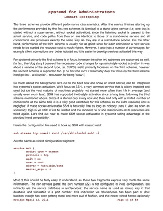 systemd for Administrators 
Lennart Poettering 
The three schemes provide different performance characteristics. After the service finishes starting up 
the performance provided by the first two schemes is identical to a stand-alone service (i.e. one that is 
started without a super-server, without socket activation), since the listening socket is passed to the 
actual service, and code paths from then on are identical to those of a stand-alone service and all 
connections are processes exactly the same way as they are in a stand-alone service. On the other 
hand, performance of the third scheme is usually not as good: since for each connection a new service 
needs to be started the resource cost is much higher. However, it also has a number of advantages: for 
example client connections are better isolated and it is easier to develop services activated this way. 
For systemd primarily the first scheme is in focus, however the other two schemes are supported as well. 
(In fact, the blog story I covered the necessary code changes for systemd-style socket activation in was 
about a service of the second type, i.e. CUPS). inetd primarily focusses on the third scheme, however 
the second scheme is supported too. (The first one isn't. Presumably due the focus on the third scheme 
inetd got its -- a bit unfair -- reputation for being "slow".) 
So much about the background, let's cut to the beef now and show an inetd service can be integrated 
into systemd's socket activation. We'll focus on SSH, a very common service that is widely installed and 
used but on the vast majority of machines probably not started more often than 1/h in average (and 
usually even much less). SSH has supported inetd-style activation since a long time, following the third 
scheme mentioned above. Since it is started only every now and then and only with a limited number of 
connections at the same time it is a very good candidate for this scheme as the extra resource cost is 
negligble: if made socket-activatable SSH is basically free as long as nobody uses it. And as soon as 
somebody logs in via SSH it will be started and the moment he or she disconnects all its resources are 
freed again. Let's find out how to make SSH socket-activatable in systemd taking advantage of the 
provided inetd compatibility! 
Here's the configuration line used to hook up SSH with classic inetd: 
ssh stream tcp nowait root /usr/sbin/sshd sshd -i 
And the same as xinetd configuration fragment: 
service ssh { 
socket_type = stream 
protocol = tcp 
wait = no 
user = root 
server = /usr/sbin/sshd 
server_args = -i 
} 
Most of this should be fairly easy to understand, as these two fragments express very much the same 
information. The non-obvious parts: the port number (22) is not configured in inetd configuration, but 
indirectly via the service database in /etc/services: the service name is used as lookup key in that 
database and translated to a port number. This indirection via /etc/services has been part of Unix 
tradition though has been getting more and more out of fashion, and the newer xinetd hence optionally 
Revised April 12, 2011 Page 40 of 48 
 