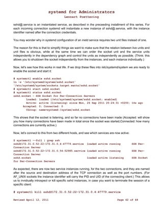 systemd for Administrators 
Lennart Poettering 
sshd@.service is an instantiated service, as described in the preceeding installment of this series. For 
each incoming connection systemd will instantiate a new instance of sshd@.service, with the instance 
identifier named after the connection credentials. 
You may wonder why in systemd configuration of an inetd service requires two unit files instead of one. 
The reason for this is that to simplify things we want to make sure that the relation between live units and 
unit files is obvious, while at the same time we can order the socket unit and the service units 
independently in the dependency graph and control the units as independently as possible. (Think: this 
allows you to shutdown the socket independently from the instances, and each instance individually.) 
Now, let's see how this works in real life. If we drop these files into /etc/systemd/system we are ready to 
enable the socket and start it: 
# systemctl enable sshd.socket 
ln -s '/etc/systemd/system/sshd.socket' 
'/etc/systemd/system/sockets.target.wants/sshd.socket' 
# systemctl start sshd.socket 
# systemctl status sshd.socket 
sshd.socket - SSH Socket for Per-Connection Servers 
Loaded: loaded (/etc/systemd/system/sshd.socket; enabled) 
Active: active (listening) since Mon, 26 Sep 2011 20:24:31 +0200; 14s ago 
Accepted: 0; Connected: 0 
CGroup: name=systemd:/system/sshd.socket 
This shows that the socket is listening, and so far no connections have been made (Accepted: will show 
you how many connections have been made in total since the socket was started,Connected: how many 
connections are currently active.) 
Now, let's connect to this from two different hosts, and see which services are now active: 
$ systemctl --full | grep ssh 
sshd@172.31.0.52:22-172.31.0.4:47779.service loaded active running SSH Per- 
Connection Server 
sshd@172.31.0.52:22-172.31.0.54:52985.service loaded active running SSH Per- 
Connection Server 
sshd.socket loaded active listening SSH Socket 
for Per-Connection Servers 
As expected, there are now two service instances running, for the two connections, and they are named 
after the source and destination address of the TCP connection as well as the port numbers. (For 
AF_UNIX sockets the instance identifier will carry the PID and UID of the connecting client.) This allows 
us to invidiually introspect or kill specific sshd instances, in case you want to terminate the session of a 
specific client: 
# systemctl kill sshd@172.31.0.52:22-172.31.0.4:47779.service 
Revised April 12, 2011 Page 42 of 48 
 