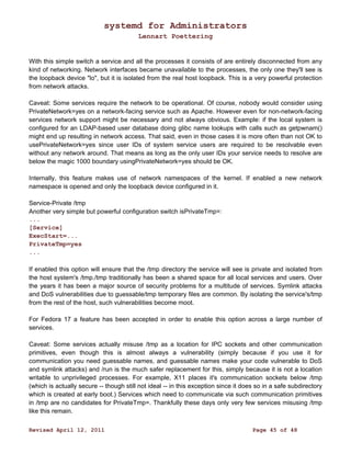 systemd for Administrators 
Lennart Poettering 
With this simple switch a service and all the processes it consists of are entirely disconnected from any 
kind of networking. Network interfaces became unavailable to the processes, the only one they'll see is 
the loopback device "lo", but it is isolated from the real host loopback. This is a very powerful protection 
from network attacks. 
Caveat: Some services require the network to be operational. Of course, nobody would consider using 
PrivateNetwork=yes on a network-facing service such as Apache. However even for non-network-facing 
services network support might be necessary and not always obvious. Example: if the local system is 
configured for an LDAP-based user database doing glibc name lookups with calls such as getpwnam() 
might end up resulting in network access. That said, even in those cases it is more often than not OK to 
usePrivateNetwork=yes since user IDs of system service users are required to be resolvable even 
without any network around. That means as long as the only user IDs your service needs to resolve are 
below the magic 1000 boundary usingPrivateNetwork=yes should be OK. 
Internally, this feature makes use of network namespaces of the kernel. If enabled a new network 
namespace is opened and only the loopback device configured in it. 
Service-Private /tmp 
Another very simple but powerful configuration switch isPrivateTmp=: 
... 
[Service] 
ExecStart=... 
PrivateTmp=yes 
... 
If enabled this option will ensure that the /tmp directory the service will see is private and isolated from 
the host system's /tmp./tmp traditionally has been a shared space for all local services and users. Over 
the years it has been a major source of security problems for a multitude of services. Symlink attacks 
and DoS vulnerabilities due to guessable/tmp temporary files are common. By isolating the service's/tmp 
from the rest of the host, such vulnerabilities become moot. 
For Fedora 17 a feature has been accepted in order to enable this option across a large number of 
services. 
Caveat: Some services actually misuse /tmp as a location for IPC sockets and other communication 
primitives, even though this is almost always a vulnerability (simply because if you use it for 
communication you need guessable names, and guessable names make your code vulnerable to DoS 
and symlink attacks) and /run is the much safer replacement for this, simply because it is not a location 
writable to unprivileged processes. For example, X11 places it's communication sockets below /tmp 
(which is actually secure -- though still not ideal -- in this exception since it does so in a safe subdirectory 
which is created at early boot.) Services which need to communicate via such communication primitives 
in /tmp are no candidates for PrivateTmp=. Thankfully these days only very few services misusing /tmp 
like this remain. 
Revised April 12, 2011 Page 45 of 48 
 