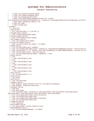 systemd for Administrators 
Lennart Poettering 
| + 27284 /usr/libexec/telepathy-gabble 
| + 27285 /usr/libexec/telepathy-salut 
| + 27297 /usr/libexec/geoclue-yahoo 
| + 28900 /usr/lib64/nspluginwrapper/npviewer.bin --plugin 
/usr/lib64/mozilla/plugins/libflashplayer.so --connection /org/wrapper/NSPlugins/libflashplayer.so/18741-6 
| + 29219 emacs systemd-for-admins-1.txt 
| + 29231 ssh tango 
|  29519 systemd-cgls 
 systemd-1 
+ 1 /sbin/init 
+ ntpd.service 
|  4112 /usr/sbin/ntpd -n -u ntp:ntp -g 
+ systemd-logger.service 
|  1499 /lib/systemd/systemd-logger 
+ accounts-daemon.service 
|  1496 /usr/libexec/accounts-daemon 
+ rtkit-daemon.service 
|  1473 /usr/libexec/rtkit-daemon 
+ console-kit-daemon.service 
|  1408 /usr/sbin/console-kit-daemon --no-daemon 
+ prefdm.service 
| + 1376 /usr/sbin/gdm-binary -nodaemon 
| + 1391 /usr/libexec/gdm-simple-slave --display-id /org/gnome/DisplayManager/Display1 --force-active-vt 
| + 1394 /usr/bin/Xorg :0 -nr -verbose -auth /var/run/gdm/auth-for-gdm-f2KUOh/database -nolisten tcp vt1 
| + 1419 /usr/bin/dbus-launch --exit-with-session 
|  1511 /usr/bin/gnome-keyring-daemon --daemonize --login 
+ getty@.service 
| + tty6 
| |  1346 /sbin/mingetty tty6 
| + tty4 
| |  1343 /sbin/mingetty tty4 
| + tty5 
| |  1342 /sbin/mingetty tty5 
| + tty3 
| |  1339 /sbin/mingetty tty3 
|  tty2 
|  1332 /sbin/mingetty tty2 
+ abrtd.service 
|  1317 /usr/sbin/abrtd -d -s 
+ crond.service 
|  1344 crond 
+ sshd.service 
|  1362 /usr/sbin/sshd 
+ sendmail.service 
| + 4094 sendmail: Queue runner@01:00:00 for /var/spool/clientmqueue 
|  4096 sendmail: accepting connections 
+ haldaemon.service 
| + 1249 hald 
| + 1250 hald-runner 
| + 1273 hald-addon-input: Listening on /dev/input/event3 /dev/input/event9 /dev/input/event1 
/dev/input/event7 /dev/input/event2 /dev/input/event0 /dev/input/event8 
| + 1275 /usr/libexec/hald-addon-rfkill-killswitch 
| + 1284 /usr/libexec/hald-addon-leds 
| + 1285 /usr/libexec/hald-addon-generic-backlight 
|  1287 /usr/libexec/hald-addon-acpi 
+ irqbalance.service 
|  1210 irqbalance 
+ avahi-daemon.service 
| + 1175 avahi-daemon: running [epsilon.local] 
+ NetworkManager.service 
| + 1171 /usr/sbin/NetworkManager --no-daemon 
Revised April 12, 2011 Page 9 of 48 
 