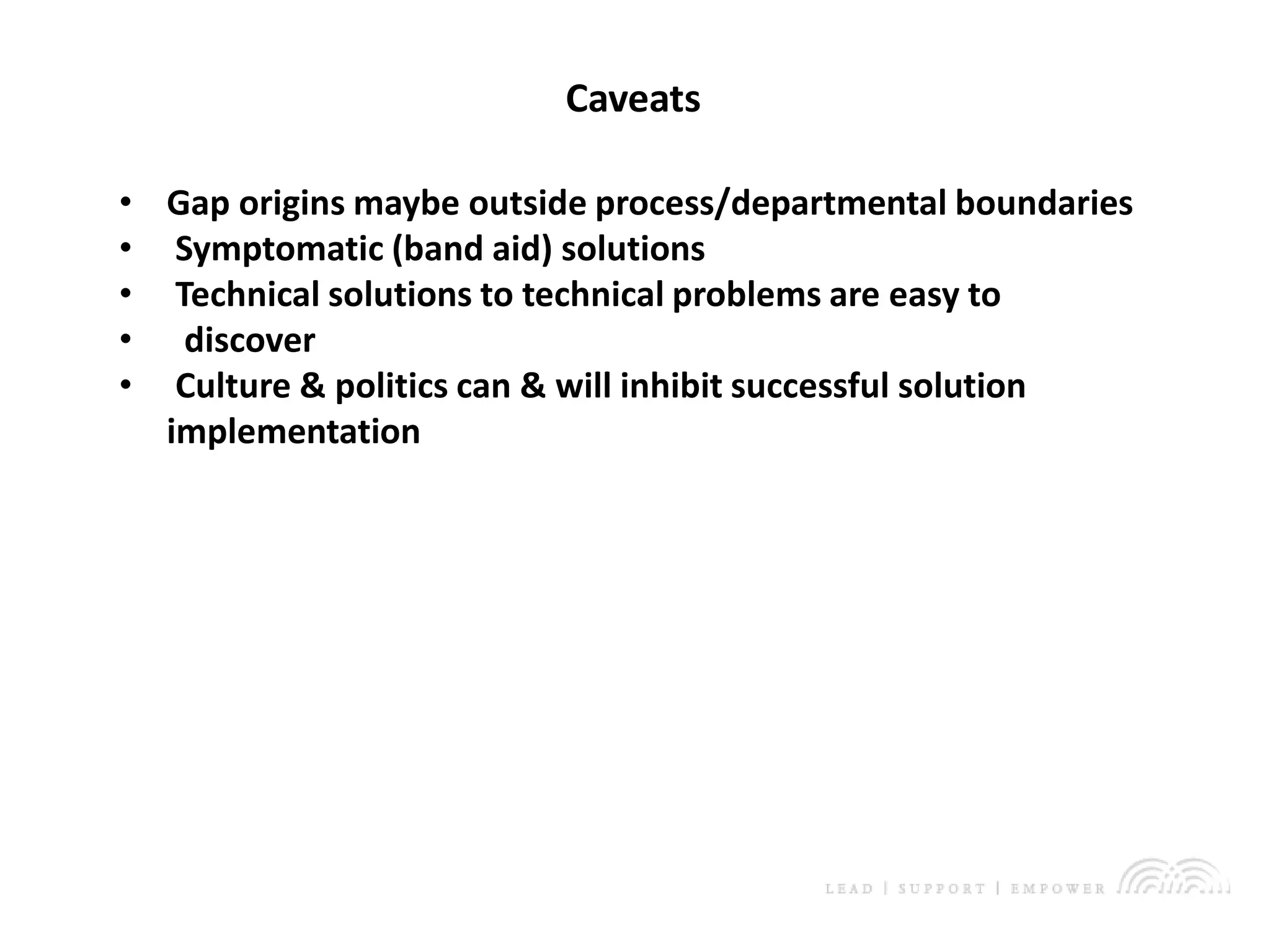 Double-click to enter subtitle
Caveats
• Gap origins maybe outside process/departmental boundaries
• Symptomatic (band aid) solutions
• Technical solutions to technical problems are easy to
• discover
• Culture & politics can & will inhibit successful solution
implementation
 