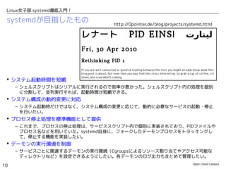 Open Cloud Campus
10
Linux女子部 systemd徹底入門！
systemdが目指したもの
 システム起動時間を短縮
– シェルスクリプトはシリアルに実行されるので効率が悪かった。シェルスクリプト内の処理を個別
に分割して、並列実行すれば、起動時間が短縮できる。
 システム構成の動的変更に対応
– システム起動時だけではなく、システム構成の変更に応じて、動的に必要なサービスの起動・停止
を行いたい。
 プロセス停止処理を標準機能として提供
– これまで、プロセスの停止処理は、サービススクリプト内で個別に実装されており、PIDファイルや
プロセス名などを用いていた。systemd自身に、フォークしたデーモンプロセスをトラッキングし
て、停止する機能を実装したい。
 デーモンの実行環境を制御
– サービスごとに関連するデーモンの実行環境（Cgroupsによるリソース割り当てやアクセス可能な
ディレクトリなど）を設定できるようにしたい。各デーモンのログ出力もまとめて管理したい。
http://0pointer.de/blog/projects/systemd.html
 