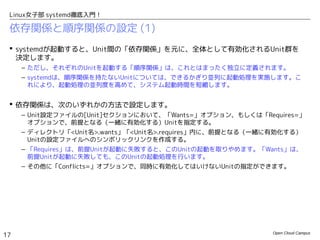 Open Cloud Campus
17
Linux女子部 systemd徹底入門！
依存関係と順序関係の設定 (1)
 systemdが起動すると、Unit間の「依存関係」を元に、全体として有効化されるUnit群を
決定します。
– ただし、それぞれのUnitを起動する「順序関係」は、これとはまったく独立に定義されます。
– systemdは、順序関係を持たないUnitについては、できるかぎり並列に起動処理を実施します。こ
れにより、起動処理の並列度を高めて、システム起動時間を短縮します。
 依存関係は、次のいずれかの方法で設定します。
– Unit設定ファイルの[Unit]セクションにおいて、「Wants=」オプション、もしくは、
「Requires=」オプションで、前提となる（一緒に有効化する）Unitを指定する。
– ディレクトリ「<Unit名>.wants」「<Unit名>.requires」内に、前提となる（一緒に有効化する）
Unitの設定ファイルへのシンボリックリンクを作成する。
– 「Requires」は、前提Unitが起動に失敗すると、このUnitの起動を取りやめます。「Wants」は、
前提Unitが起動に失敗しても、このUnitの起動処理を行います。
– その他に「Conflicts=」オプションで、同時に有効化してはいけないUnitの指定ができます。
 