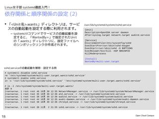 Open Cloud Campus
18
Linux女子部 systemd徹底入門！
依存関係と順序関係の設定 (2)
 「<Unit名>.wants」ディレクトリは、サービ
スの自動起動を設定する際に利用されます。
– systemctlコマンドでサービスの自動起動を設定
すると、「WantedBy=」で指定されたUnitの
「.wants」ディレクトリに、設定ファイルへのシ
ンボリックリンクが作成されます。
# systemctl disable sshd.service
rm '/etc/systemd/system/multi-user.target.wants/sshd.service'
# systemctl enable sshd.service
ln -s '/usr/lib/systemd/system/sshd.service' '/etc/systemd/system/multi-user.target.wants/sshd.service'
# ls -l /etc/systemd/system/multi-user.target.wants/
合計 0
lrwxrwxrwx. 1 root root 46 10月 30 12:35 NetworkManager.service -> /usr/lib/systemd/system/NetworkManager.service
lrwxrwxrwx. 1 root root 35 10月 30 12:36 atd.service -> /usr/lib/systemd/system/atd.service
lrwxrwxrwx. 1 root root 38 10月 30 12:36 auditd.service -> /usr/lib/systemd/system/auditd.service
lrwxrwxrwx. 1 root root 44 10月 30 12:35 avahi-daemon.service -> /usr/lib/systemd/system/avahi-daemon.service
lrwxrwxrwx. 1 root root 39 10月 30 12:36 chronyd.service -> /usr/lib/systemd/system/chronyd.service
・・・
lrwxrwxrwx. 1 root root 36 11月 2 21:35 sshd.service -> /usr/lib/systemd/system/sshd.service
sshd.serviceの自動起動を解除・設定する例
[Unit]
Description=OpenSSH server daemon
After=syslog.target network.target auditd.service
[Service]
EnvironmentFile=/etc/sysconfig/sshd
ExecStartPre=/usr/sbin/sshd-keygen
ExecStart=/usr/sbin/sshd -D $OPTIONS
ExecReload=/bin/kill -HUP $MAINPID
KillMode=process
[Install]
WantedBy=multi-user.target
/usr/lib/systemd/system/sshd.service
 