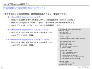 Open Cloud Campus
20
Linux女子部 systemd徹底入門！
依存関係と順序関係の設定 (3)
 現在有効なUnitの依存関係、順序関係は次のコマンド確認できます。
– # systemctl list-dependencies <Unit名>
• 指定Unitが必要とするUnitを表示します。（指定省略時は「default.target」）
• 依存Unitがtargetタイプの際は、さらに、それが必要なUnitを再帰表示します。
• --allオプションをつけると、すべてのUnitを再帰表示します。
– # systemctl list-dependencies <Unit名> --after
• 指定Unitより先に起動するUnitをツリー表示します。
• --allオプションは上と同様。
– # systemctl list-dependencies <Unit名> --before
• 指定Unitより後に起動するUnitをツリー表示します。
• --allオプションは上と同様。
# systemctl list-dependencies
default.target
├─atd.service
├─auditd.service
・・・
├─basic.target
│ ├─fedora-autorelabel-mark.service
・・・
│ ├─firewalld.service
│ ├─paths.target
│ ├─sockets.target
│ │ ├─avahi-daemon.socket
│ │ ├─dbus.socket
・・・
│ ├─sysinit.target
│ │ ├─dev-hugepages.mount
│ │ ├─dev-mqueue.mount
│ │ ├─lvm2-monitor.service
│ │ ├─plymouth-read-write.service
│ │ ├─plymouth-start.service
・・・
├─getty.target
│ └─getty@tty1.service
└─remote-fs.target
 