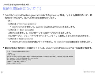 Open Cloud Campus
21
Linux女子部 systemd徹底入門！
動的生成Unitについて (1)
 /usr/lib/systemd/system-generators/以下のgenerator群は、システム環境に応じて、動的
なUnitの生成や、既存Unitの設定変更を行います。
– 例：
– systemd-cryptsetup-generator
• /etc/crypttabを参照して、systemd-cryptsetup@.serviceを生成します。
– systemd-fstab-generator
• /etc/fstabを参照して、mountタイプとswapタイプのUnitを生成します。
• mountタイプは、マウントポイントのパスで「/」を「-」に置換したものがUnit名になります。
– systemd-rc-local-generator
• /etc/rc.d/rc.localが実行可能ファイルの場合に、rc-local.serviceの自動起動を有効化します。
 動的に生成されたUnitの設定ファイルは、/run/systemd/generator/以下に配置されます。
# ls /run/systemd/generator/
-.mount
boot.mount
dev-disk-byx2duuid-89cd76bex2d8d59x2d441cx2d9165x2dfe8ff338266b.device.wants
dev-mapper-fedorax2dswap.device.wants
dev-mapper-fedorax2dswap.swap
local-fs.target.requires
swap.target.wants
 