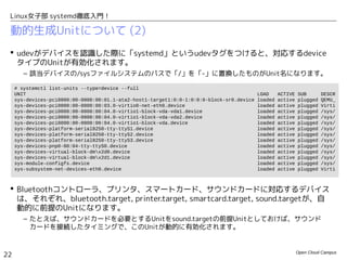Open Cloud Campus
22
Linux女子部 systemd徹底入門！
動的生成Unitについて (2)
 udevがデバイスを認識した際に「systemd」というudevタグをつけると、対応するdevice
タイプのUnitが有効化されます。
– 該当デバイスの/sysファイルシステムのパスで「/」を「-」に置換したものがUnit名になります。
 Bluetoothコントローラ、プリンタ、スマートカード、サウンドカードに対応するデバイス
は、それぞれ、bluetooth.target, printer.target, smartcard.target, sound.targetが、自
動的に前提のUnitになります。
– たとえば、サウンドカードを必要とするUnitをsound.targetの前提Unitとしておけば、サウンド
カードを接続したタイミングで、このUnitが動的に有効化されます。
# systemctl list-units --type=device --full
UNIT LOAD ACTIVE SUB DESCR
sys-devices-pci0000:00-0000:00:01.1-ata2-host1-target1:0:0-1:0:0:0-block-sr0.device loaded active plugged QEMU_
sys-devices-pci0000:00-0000:00:03.0-virtio0-net-eth0.device loaded active plugged Virti
sys-devices-pci0000:00-0000:00:04.0-virtio1-block-vda-vda1.device loaded active plugged /sys/
sys-devices-pci0000:00-0000:00:04.0-virtio1-block-vda-vda2.device loaded active plugged /sys/
sys-devices-pci0000:00-0000:00:04.0-virtio1-block-vda.device loaded active plugged /sys/
sys-devices-platform-serial8250-tty-ttyS1.device loaded active plugged /sys/
sys-devices-platform-serial8250-tty-ttyS2.device loaded active plugged /sys/
sys-devices-platform-serial8250-tty-ttyS3.device loaded active plugged /sys/
sys-devices-pnp0-00:04-tty-ttyS0.device loaded active plugged /sys/
sys-devices-virtual-block-dmx2d0.device loaded active plugged /sys/
sys-devices-virtual-block-dmx2d1.device loaded active plugged /sys/
sys-module-configfs.device loaded active plugged /sys/
sys-subsystem-net-devices-eth0.device loaded active plugged Virti
 